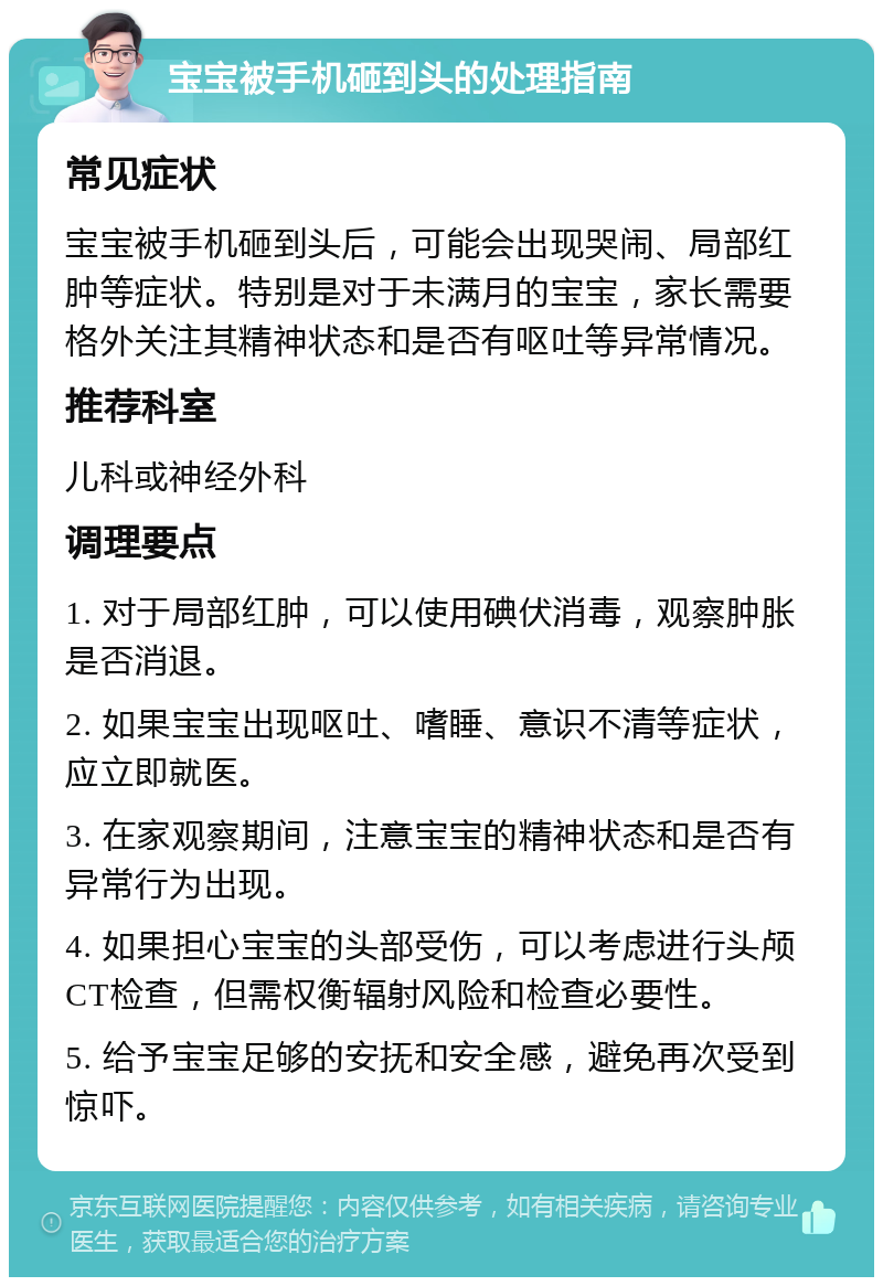 宝宝被手机砸到头的处理指南 常见症状 宝宝被手机砸到头后，可能会出现哭闹、局部红肿等症状。特别是对于未满月的宝宝，家长需要格外关注其精神状态和是否有呕吐等异常情况。 推荐科室 儿科或神经外科 调理要点 1. 对于局部红肿，可以使用碘伏消毒，观察肿胀是否消退。 2. 如果宝宝出现呕吐、嗜睡、意识不清等症状，应立即就医。 3. 在家观察期间，注意宝宝的精神状态和是否有异常行为出现。 4. 如果担心宝宝的头部受伤，可以考虑进行头颅CT检查，但需权衡辐射风险和检查必要性。 5. 给予宝宝足够的安抚和安全感，避免再次受到惊吓。