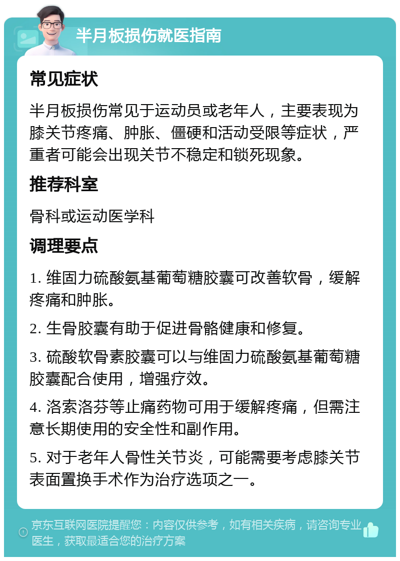 半月板损伤就医指南 常见症状 半月板损伤常见于运动员或老年人，主要表现为膝关节疼痛、肿胀、僵硬和活动受限等症状，严重者可能会出现关节不稳定和锁死现象。 推荐科室 骨科或运动医学科 调理要点 1. 维固力硫酸氨基葡萄糖胶囊可改善软骨，缓解疼痛和肿胀。 2. 生骨胶囊有助于促进骨骼健康和修复。 3. 硫酸软骨素胶囊可以与维固力硫酸氨基葡萄糖胶囊配合使用，增强疗效。 4. 洛索洛芬等止痛药物可用于缓解疼痛，但需注意长期使用的安全性和副作用。 5. 对于老年人骨性关节炎，可能需要考虑膝关节表面置换手术作为治疗选项之一。