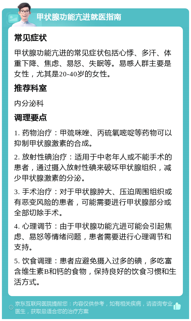 甲状腺功能亢进就医指南 常见症状 甲状腺功能亢进的常见症状包括心悸、多汗、体重下降、焦虑、易怒、失眠等。易感人群主要是女性，尤其是20-40岁的女性。 推荐科室 内分泌科 调理要点 1. 药物治疗：甲巯咪唑、丙硫氧嘧啶等药物可以抑制甲状腺激素的合成。 2. 放射性碘治疗：适用于中老年人或不能手术的患者，通过摄入放射性碘来破坏甲状腺组织，减少甲状腺激素的分泌。 3. 手术治疗：对于甲状腺肿大、压迫周围组织或有恶变风险的患者，可能需要进行甲状腺部分或全部切除手术。 4. 心理调节：由于甲状腺功能亢进可能会引起焦虑、易怒等情绪问题，患者需要进行心理调节和支持。 5. 饮食调理：患者应避免摄入过多的碘，多吃富含维生素B和钙的食物，保持良好的饮食习惯和生活方式。