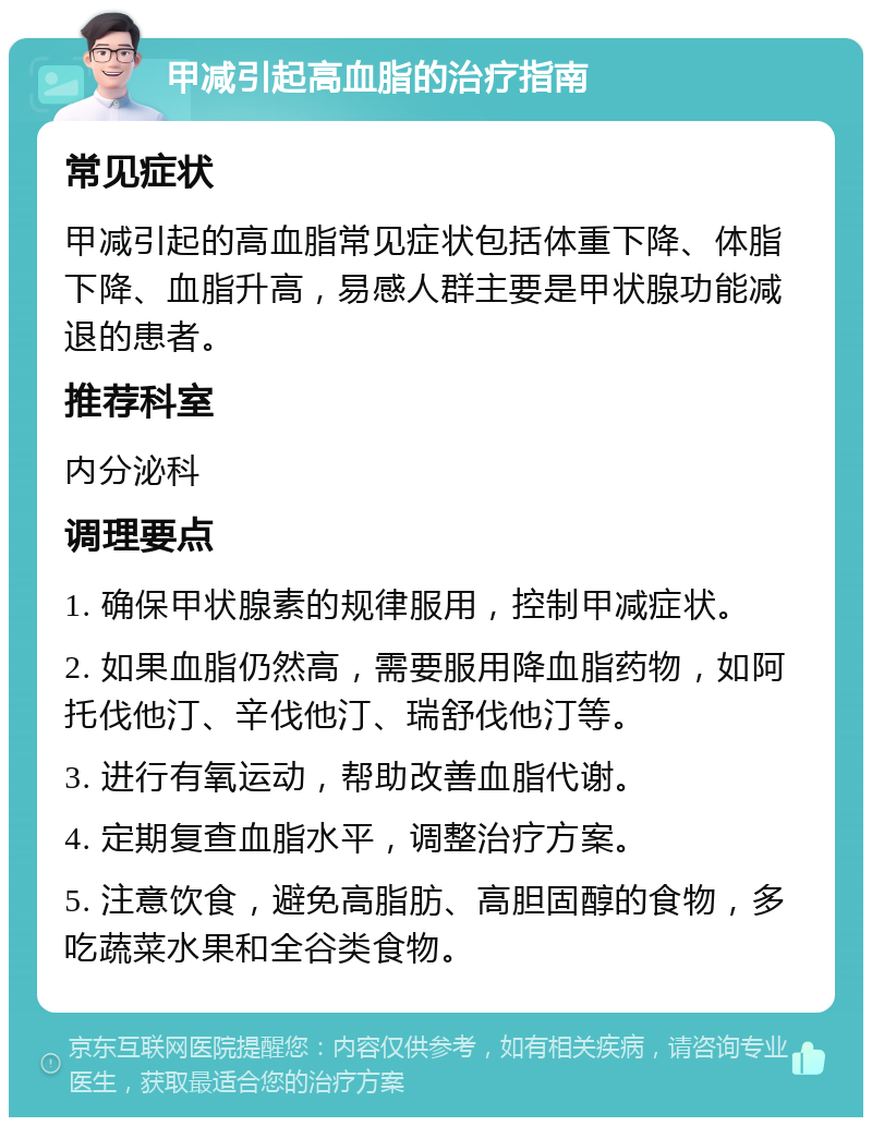 甲减引起高血脂的治疗指南 常见症状 甲减引起的高血脂常见症状包括体重下降、体脂下降、血脂升高，易感人群主要是甲状腺功能减退的患者。 推荐科室 内分泌科 调理要点 1. 确保甲状腺素的规律服用，控制甲减症状。 2. 如果血脂仍然高，需要服用降血脂药物，如阿托伐他汀、辛伐他汀、瑞舒伐他汀等。 3. 进行有氧运动，帮助改善血脂代谢。 4. 定期复查血脂水平，调整治疗方案。 5. 注意饮食，避免高脂肪、高胆固醇的食物，多吃蔬菜水果和全谷类食物。