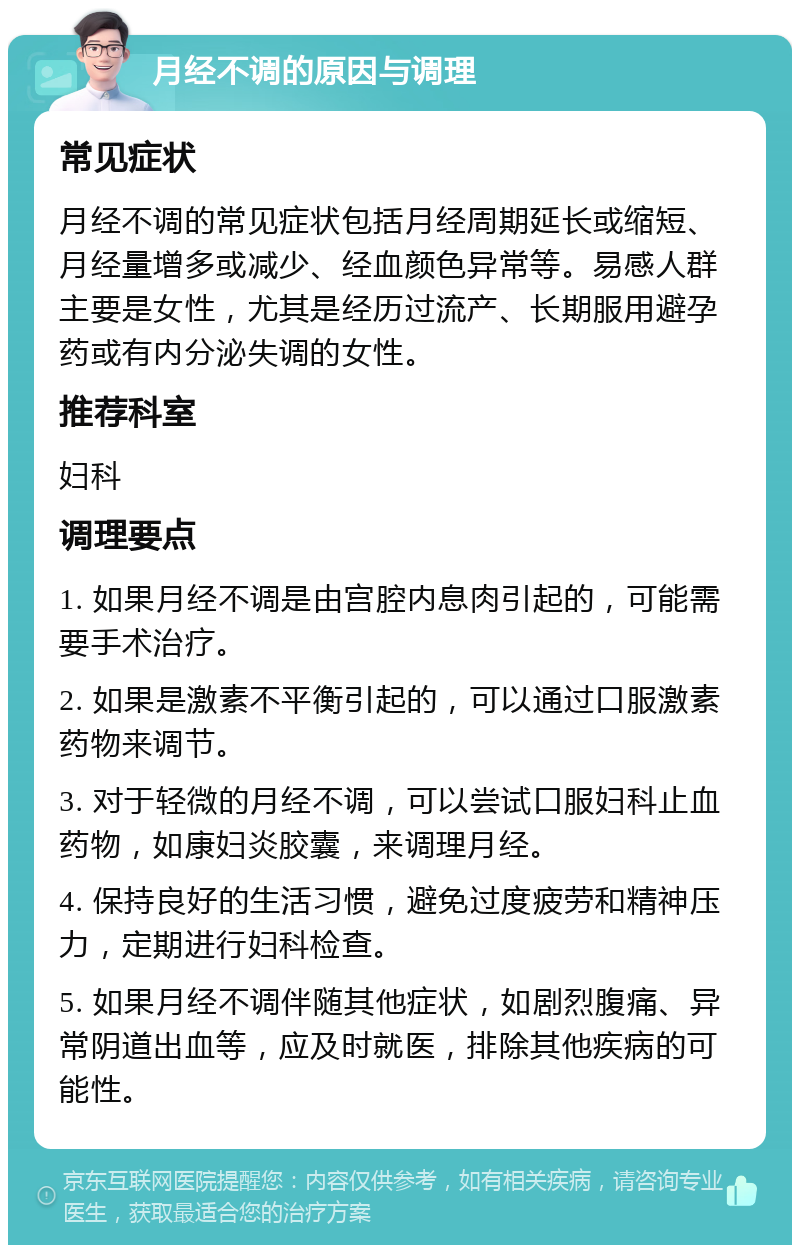 月经不调的原因与调理 常见症状 月经不调的常见症状包括月经周期延长或缩短、月经量增多或减少、经血颜色异常等。易感人群主要是女性，尤其是经历过流产、长期服用避孕药或有内分泌失调的女性。 推荐科室 妇科 调理要点 1. 如果月经不调是由宫腔内息肉引起的，可能需要手术治疗。 2. 如果是激素不平衡引起的，可以通过口服激素药物来调节。 3. 对于轻微的月经不调，可以尝试口服妇科止血药物，如康妇炎胶囊，来调理月经。 4. 保持良好的生活习惯，避免过度疲劳和精神压力，定期进行妇科检查。 5. 如果月经不调伴随其他症状，如剧烈腹痛、异常阴道出血等，应及时就医，排除其他疾病的可能性。