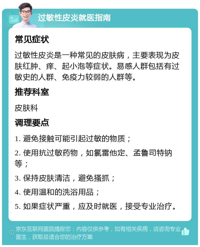 过敏性皮炎就医指南 常见症状 过敏性皮炎是一种常见的皮肤病，主要表现为皮肤红肿、痒、起小泡等症状。易感人群包括有过敏史的人群、免疫力较弱的人群等。 推荐科室 皮肤科 调理要点 1. 避免接触可能引起过敏的物质； 2. 使用抗过敏药物，如氯雷他定、孟鲁司特钠等； 3. 保持皮肤清洁，避免搔抓； 4. 使用温和的洗浴用品； 5. 如果症状严重，应及时就医，接受专业治疗。