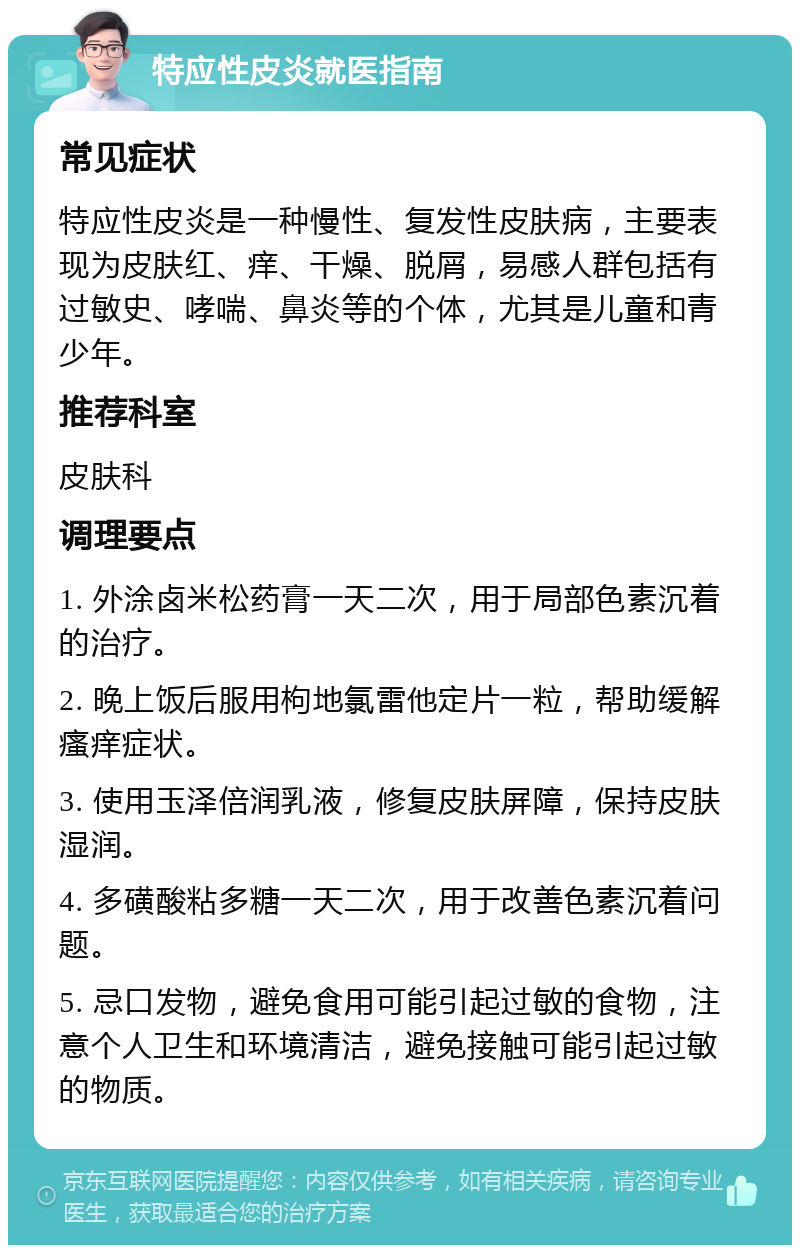 特应性皮炎就医指南 常见症状 特应性皮炎是一种慢性、复发性皮肤病，主要表现为皮肤红、痒、干燥、脱屑，易感人群包括有过敏史、哮喘、鼻炎等的个体，尤其是儿童和青少年。 推荐科室 皮肤科 调理要点 1. 外涂卤米松药膏一天二次，用于局部色素沉着的治疗。 2. 晚上饭后服用枸地氯雷他定片一粒，帮助缓解瘙痒症状。 3. 使用玉泽倍润乳液，修复皮肤屏障，保持皮肤湿润。 4. 多磺酸粘多糖一天二次，用于改善色素沉着问题。 5. 忌口发物，避免食用可能引起过敏的食物，注意个人卫生和环境清洁，避免接触可能引起过敏的物质。