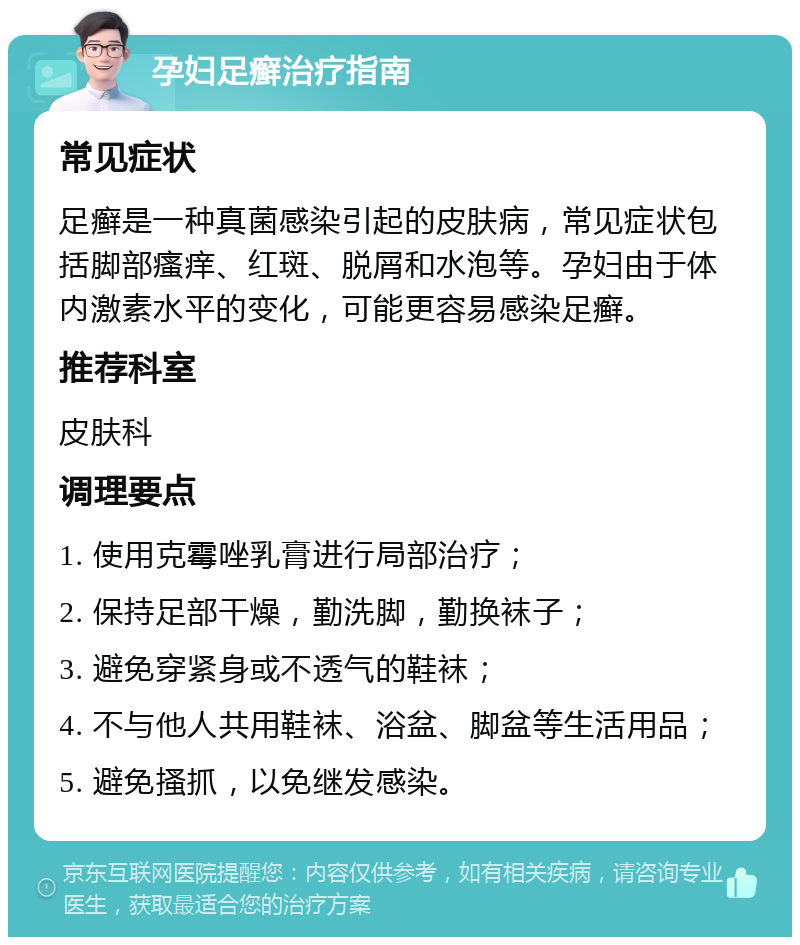 孕妇足癣治疗指南 常见症状 足癣是一种真菌感染引起的皮肤病，常见症状包括脚部瘙痒、红斑、脱屑和水泡等。孕妇由于体内激素水平的变化，可能更容易感染足癣。 推荐科室 皮肤科 调理要点 1. 使用克霉唑乳膏进行局部治疗； 2. 保持足部干燥，勤洗脚，勤换袜子； 3. 避免穿紧身或不透气的鞋袜； 4. 不与他人共用鞋袜、浴盆、脚盆等生活用品； 5. 避免搔抓，以免继发感染。