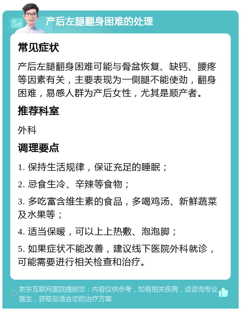 产后左腿翻身困难的处理 常见症状 产后左腿翻身困难可能与骨盆恢复、缺钙、腰疼等因素有关，主要表现为一侧腿不能使劲，翻身困难，易感人群为产后女性，尤其是顺产者。 推荐科室 外科 调理要点 1. 保持生活规律，保证充足的睡眠； 2. 忌食生冷、辛辣等食物； 3. 多吃富含维生素的食品，多喝鸡汤、新鲜蔬菜及水果等； 4. 适当保暖，可以上上热敷、泡泡脚； 5. 如果症状不能改善，建议线下医院外科就诊，可能需要进行相关检查和治疗。