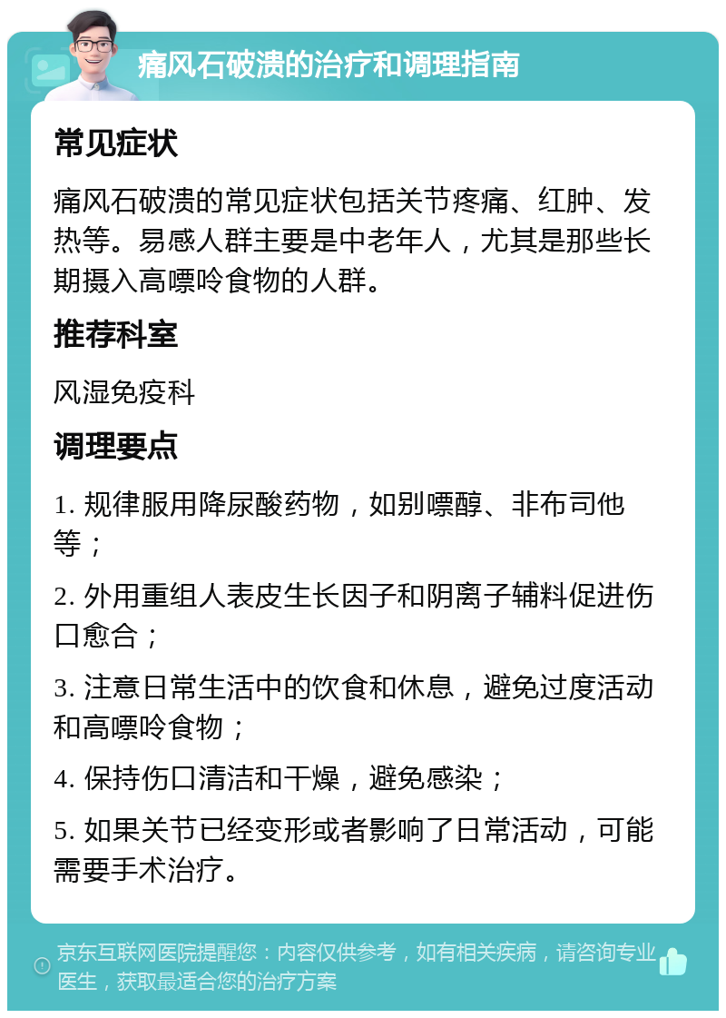 痛风石破溃的治疗和调理指南 常见症状 痛风石破溃的常见症状包括关节疼痛、红肿、发热等。易感人群主要是中老年人，尤其是那些长期摄入高嘌呤食物的人群。 推荐科室 风湿免疫科 调理要点 1. 规律服用降尿酸药物，如别嘌醇、非布司他等； 2. 外用重组人表皮生长因子和阴离子辅料促进伤口愈合； 3. 注意日常生活中的饮食和休息，避免过度活动和高嘌呤食物； 4. 保持伤口清洁和干燥，避免感染； 5. 如果关节已经变形或者影响了日常活动，可能需要手术治疗。