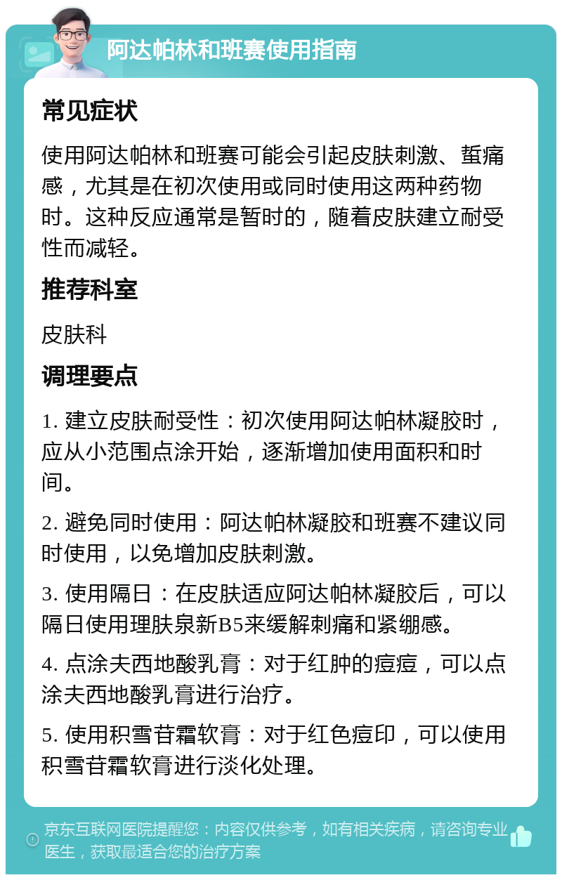 阿达帕林和班赛使用指南 常见症状 使用阿达帕林和班赛可能会引起皮肤刺激、蜇痛感，尤其是在初次使用或同时使用这两种药物时。这种反应通常是暂时的，随着皮肤建立耐受性而减轻。 推荐科室 皮肤科 调理要点 1. 建立皮肤耐受性：初次使用阿达帕林凝胶时，应从小范围点涂开始，逐渐增加使用面积和时间。 2. 避免同时使用：阿达帕林凝胶和班赛不建议同时使用，以免增加皮肤刺激。 3. 使用隔日：在皮肤适应阿达帕林凝胶后，可以隔日使用理肤泉新B5来缓解刺痛和紧绷感。 4. 点涂夫西地酸乳膏：对于红肿的痘痘，可以点涂夫西地酸乳膏进行治疗。 5. 使用积雪苷霜软膏：对于红色痘印，可以使用积雪苷霜软膏进行淡化处理。