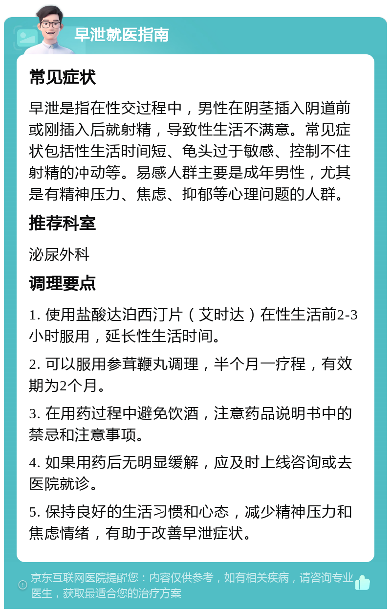 早泄就医指南 常见症状 早泄是指在性交过程中，男性在阴茎插入阴道前或刚插入后就射精，导致性生活不满意。常见症状包括性生活时间短、龟头过于敏感、控制不住射精的冲动等。易感人群主要是成年男性，尤其是有精神压力、焦虑、抑郁等心理问题的人群。 推荐科室 泌尿外科 调理要点 1. 使用盐酸达泊西汀片（艾时达）在性生活前2-3小时服用，延长性生活时间。 2. 可以服用参茸鞭丸调理，半个月一疗程，有效期为2个月。 3. 在用药过程中避免饮酒，注意药品说明书中的禁忌和注意事项。 4. 如果用药后无明显缓解，应及时上线咨询或去医院就诊。 5. 保持良好的生活习惯和心态，减少精神压力和焦虑情绪，有助于改善早泄症状。