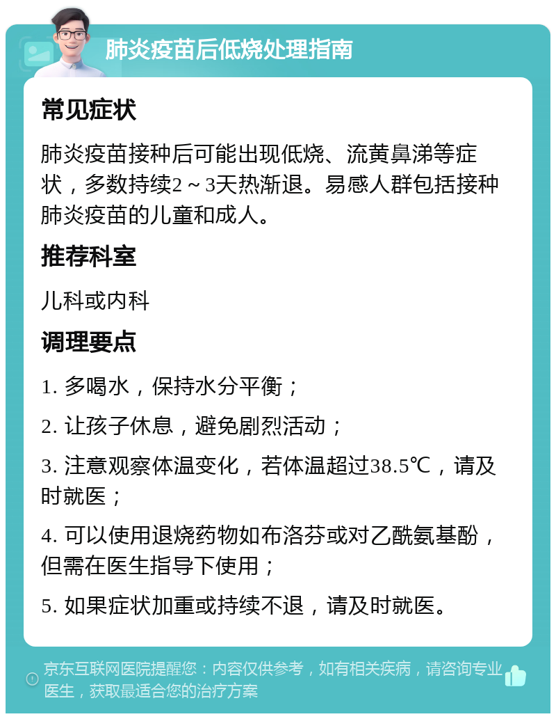 肺炎疫苗后低烧处理指南 常见症状 肺炎疫苗接种后可能出现低烧、流黄鼻涕等症状，多数持续2～3天热渐退。易感人群包括接种肺炎疫苗的儿童和成人。 推荐科室 儿科或内科 调理要点 1. 多喝水，保持水分平衡； 2. 让孩子休息，避免剧烈活动； 3. 注意观察体温变化，若体温超过38.5℃，请及时就医； 4. 可以使用退烧药物如布洛芬或对乙酰氨基酚，但需在医生指导下使用； 5. 如果症状加重或持续不退，请及时就医。