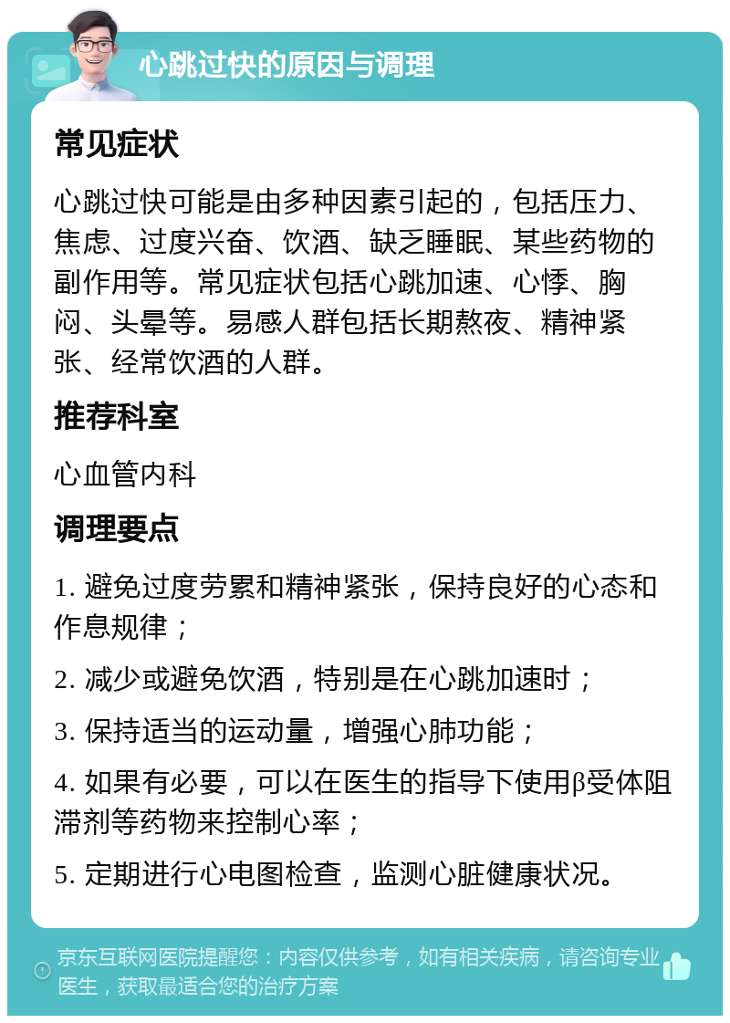 心跳过快的原因与调理 常见症状 心跳过快可能是由多种因素引起的，包括压力、焦虑、过度兴奋、饮酒、缺乏睡眠、某些药物的副作用等。常见症状包括心跳加速、心悸、胸闷、头晕等。易感人群包括长期熬夜、精神紧张、经常饮酒的人群。 推荐科室 心血管内科 调理要点 1. 避免过度劳累和精神紧张，保持良好的心态和作息规律； 2. 减少或避免饮酒，特别是在心跳加速时； 3. 保持适当的运动量，增强心肺功能； 4. 如果有必要，可以在医生的指导下使用β受体阻滞剂等药物来控制心率； 5. 定期进行心电图检查，监测心脏健康状况。