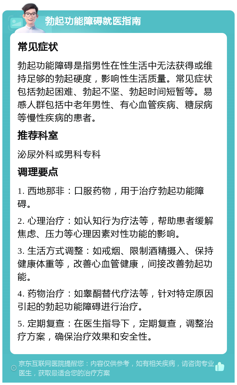 勃起功能障碍就医指南 常见症状 勃起功能障碍是指男性在性生活中无法获得或维持足够的勃起硬度，影响性生活质量。常见症状包括勃起困难、勃起不坚、勃起时间短暂等。易感人群包括中老年男性、有心血管疾病、糖尿病等慢性疾病的患者。 推荐科室 泌尿外科或男科专科 调理要点 1. 西地那非：口服药物，用于治疗勃起功能障碍。 2. 心理治疗：如认知行为疗法等，帮助患者缓解焦虑、压力等心理因素对性功能的影响。 3. 生活方式调整：如戒烟、限制酒精摄入、保持健康体重等，改善心血管健康，间接改善勃起功能。 4. 药物治疗：如睾酮替代疗法等，针对特定原因引起的勃起功能障碍进行治疗。 5. 定期复查：在医生指导下，定期复查，调整治疗方案，确保治疗效果和安全性。