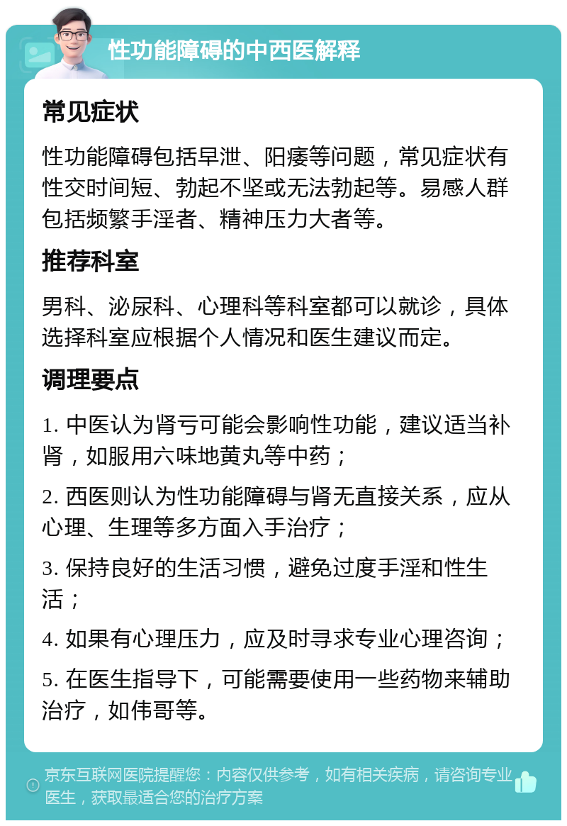 性功能障碍的中西医解释 常见症状 性功能障碍包括早泄、阳痿等问题，常见症状有性交时间短、勃起不坚或无法勃起等。易感人群包括频繁手淫者、精神压力大者等。 推荐科室 男科、泌尿科、心理科等科室都可以就诊，具体选择科室应根据个人情况和医生建议而定。 调理要点 1. 中医认为肾亏可能会影响性功能，建议适当补肾，如服用六味地黄丸等中药； 2. 西医则认为性功能障碍与肾无直接关系，应从心理、生理等多方面入手治疗； 3. 保持良好的生活习惯，避免过度手淫和性生活； 4. 如果有心理压力，应及时寻求专业心理咨询； 5. 在医生指导下，可能需要使用一些药物来辅助治疗，如伟哥等。