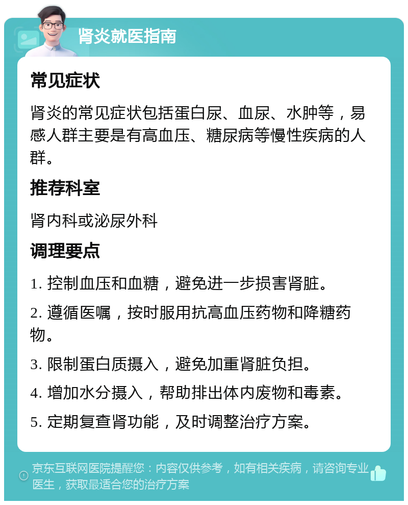 肾炎就医指南 常见症状 肾炎的常见症状包括蛋白尿、血尿、水肿等，易感人群主要是有高血压、糖尿病等慢性疾病的人群。 推荐科室 肾内科或泌尿外科 调理要点 1. 控制血压和血糖，避免进一步损害肾脏。 2. 遵循医嘱，按时服用抗高血压药物和降糖药物。 3. 限制蛋白质摄入，避免加重肾脏负担。 4. 增加水分摄入，帮助排出体内废物和毒素。 5. 定期复查肾功能，及时调整治疗方案。