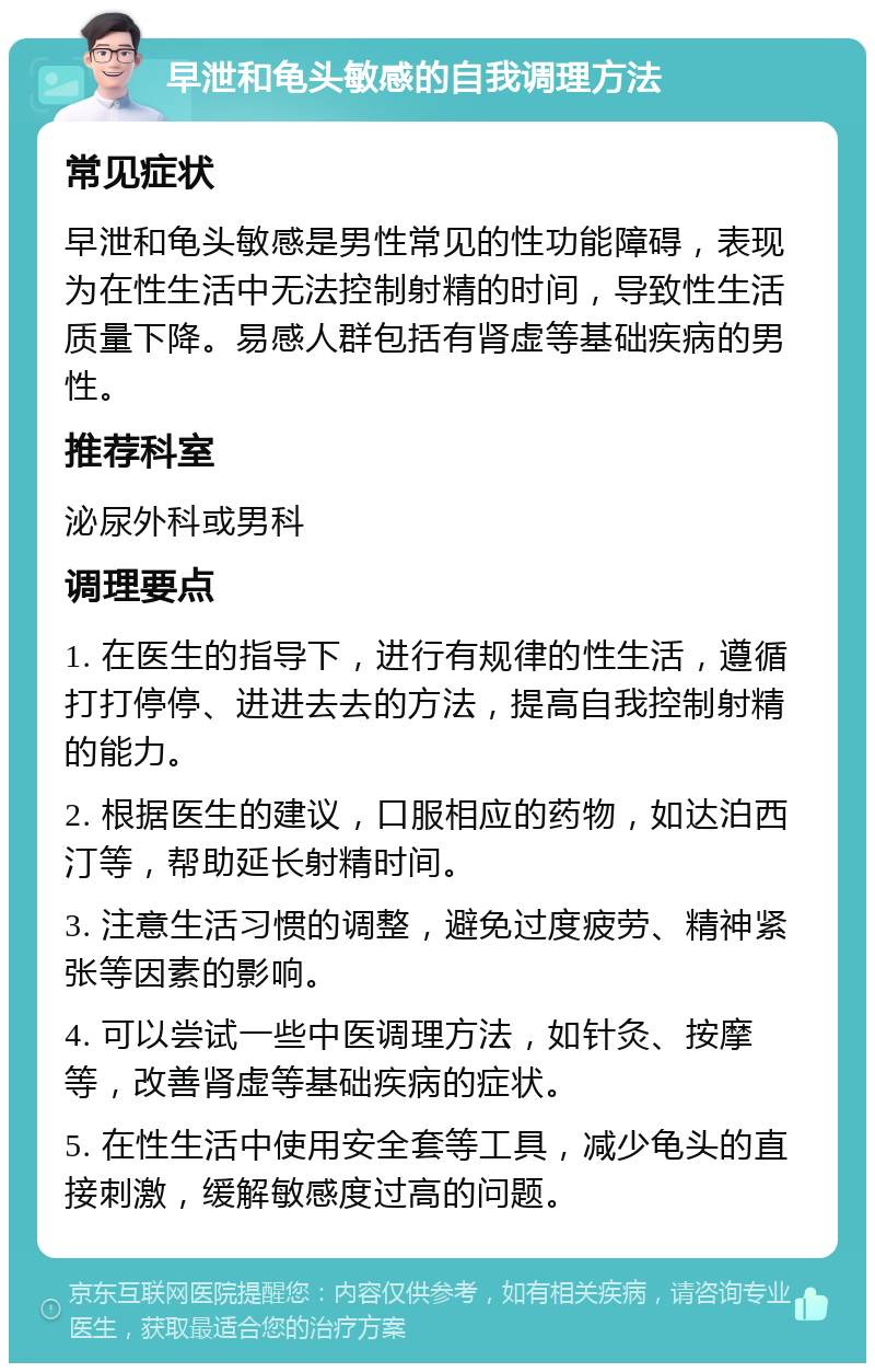 早泄和龟头敏感的自我调理方法 常见症状 早泄和龟头敏感是男性常见的性功能障碍，表现为在性生活中无法控制射精的时间，导致性生活质量下降。易感人群包括有肾虚等基础疾病的男性。 推荐科室 泌尿外科或男科 调理要点 1. 在医生的指导下，进行有规律的性生活，遵循打打停停、进进去去的方法，提高自我控制射精的能力。 2. 根据医生的建议，口服相应的药物，如达泊西汀等，帮助延长射精时间。 3. 注意生活习惯的调整，避免过度疲劳、精神紧张等因素的影响。 4. 可以尝试一些中医调理方法，如针灸、按摩等，改善肾虚等基础疾病的症状。 5. 在性生活中使用安全套等工具，减少龟头的直接刺激，缓解敏感度过高的问题。