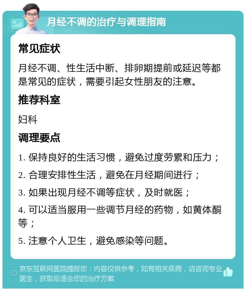 月经不调的治疗与调理指南 常见症状 月经不调、性生活中断、排卵期提前或延迟等都是常见的症状，需要引起女性朋友的注意。 推荐科室 妇科 调理要点 1. 保持良好的生活习惯，避免过度劳累和压力； 2. 合理安排性生活，避免在月经期间进行； 3. 如果出现月经不调等症状，及时就医； 4. 可以适当服用一些调节月经的药物，如黄体酮等； 5. 注意个人卫生，避免感染等问题。