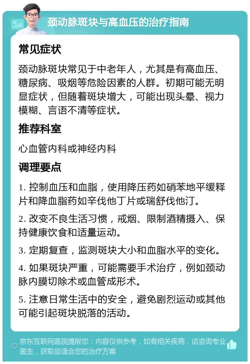 颈动脉斑块与高血压的治疗指南 常见症状 颈动脉斑块常见于中老年人，尤其是有高血压、糖尿病、吸烟等危险因素的人群。初期可能无明显症状，但随着斑块增大，可能出现头晕、视力模糊、言语不清等症状。 推荐科室 心血管内科或神经内科 调理要点 1. 控制血压和血脂，使用降压药如硝苯地平缓释片和降血脂药如辛伐他丁片或瑞舒伐他汀。 2. 改变不良生活习惯，戒烟、限制酒精摄入、保持健康饮食和适量运动。 3. 定期复查，监测斑块大小和血脂水平的变化。 4. 如果斑块严重，可能需要手术治疗，例如颈动脉内膜切除术或血管成形术。 5. 注意日常生活中的安全，避免剧烈运动或其他可能引起斑块脱落的活动。