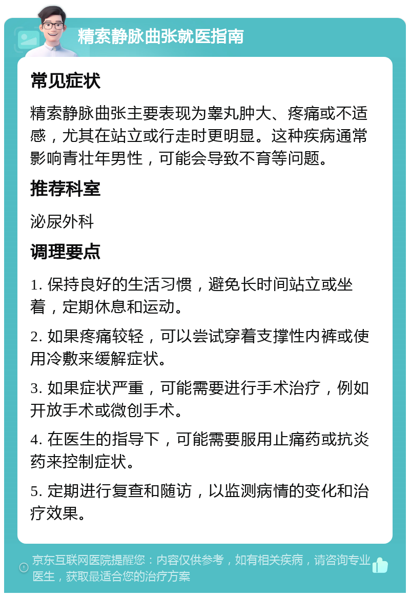 精索静脉曲张就医指南 常见症状 精索静脉曲张主要表现为睾丸肿大、疼痛或不适感，尤其在站立或行走时更明显。这种疾病通常影响青壮年男性，可能会导致不育等问题。 推荐科室 泌尿外科 调理要点 1. 保持良好的生活习惯，避免长时间站立或坐着，定期休息和运动。 2. 如果疼痛较轻，可以尝试穿着支撑性内裤或使用冷敷来缓解症状。 3. 如果症状严重，可能需要进行手术治疗，例如开放手术或微创手术。 4. 在医生的指导下，可能需要服用止痛药或抗炎药来控制症状。 5. 定期进行复查和随访，以监测病情的变化和治疗效果。