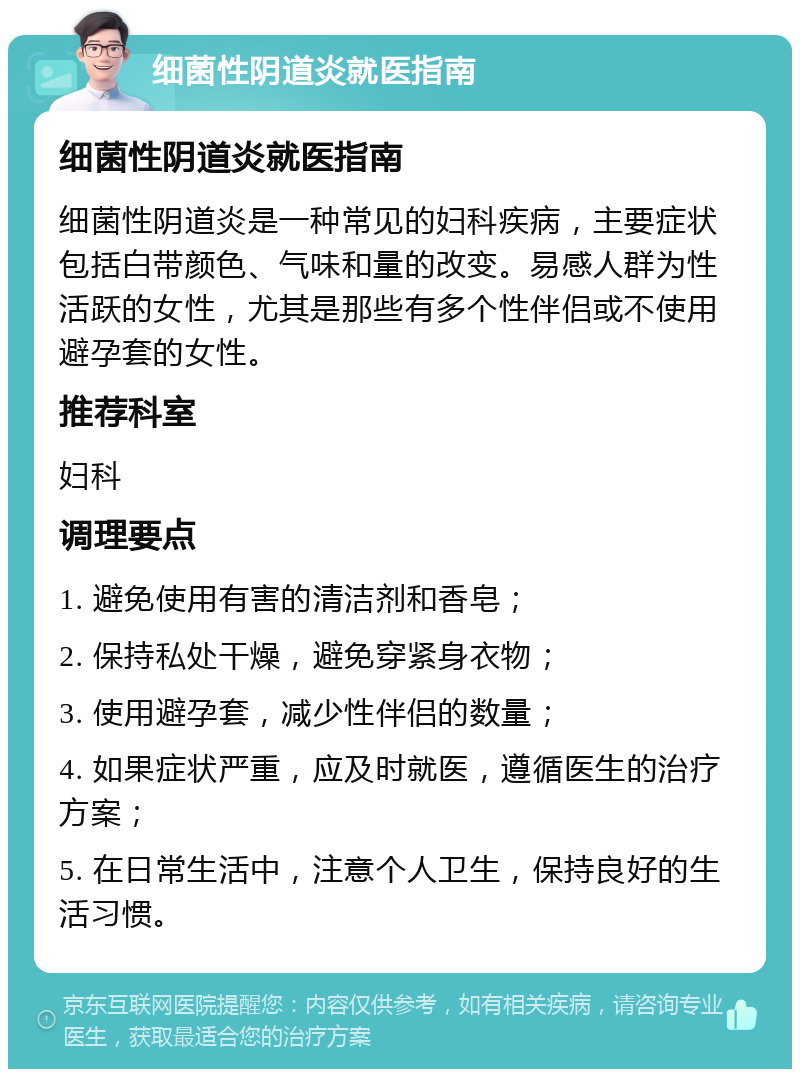 细菌性阴道炎就医指南 细菌性阴道炎就医指南 细菌性阴道炎是一种常见的妇科疾病，主要症状包括白带颜色、气味和量的改变。易感人群为性活跃的女性，尤其是那些有多个性伴侣或不使用避孕套的女性。 推荐科室 妇科 调理要点 1. 避免使用有害的清洁剂和香皂； 2. 保持私处干燥，避免穿紧身衣物； 3. 使用避孕套，减少性伴侣的数量； 4. 如果症状严重，应及时就医，遵循医生的治疗方案； 5. 在日常生活中，注意个人卫生，保持良好的生活习惯。