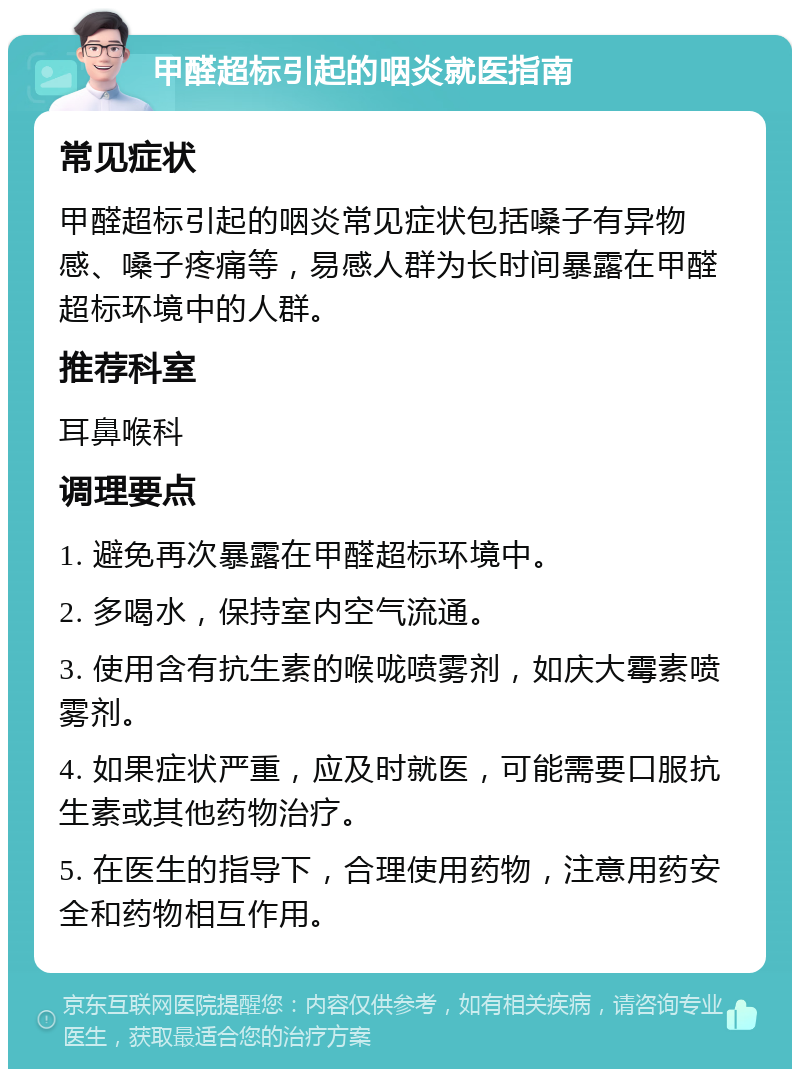 甲醛超标引起的咽炎就医指南 常见症状 甲醛超标引起的咽炎常见症状包括嗓子有异物感、嗓子疼痛等，易感人群为长时间暴露在甲醛超标环境中的人群。 推荐科室 耳鼻喉科 调理要点 1. 避免再次暴露在甲醛超标环境中。 2. 多喝水，保持室内空气流通。 3. 使用含有抗生素的喉咙喷雾剂，如庆大霉素喷雾剂。 4. 如果症状严重，应及时就医，可能需要口服抗生素或其他药物治疗。 5. 在医生的指导下，合理使用药物，注意用药安全和药物相互作用。