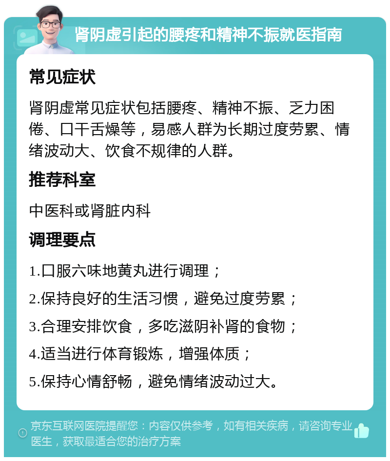 肾阴虚引起的腰疼和精神不振就医指南 常见症状 肾阴虚常见症状包括腰疼、精神不振、乏力困倦、口干舌燥等，易感人群为长期过度劳累、情绪波动大、饮食不规律的人群。 推荐科室 中医科或肾脏内科 调理要点 1.口服六味地黄丸进行调理； 2.保持良好的生活习惯，避免过度劳累； 3.合理安排饮食，多吃滋阴补肾的食物； 4.适当进行体育锻炼，增强体质； 5.保持心情舒畅，避免情绪波动过大。