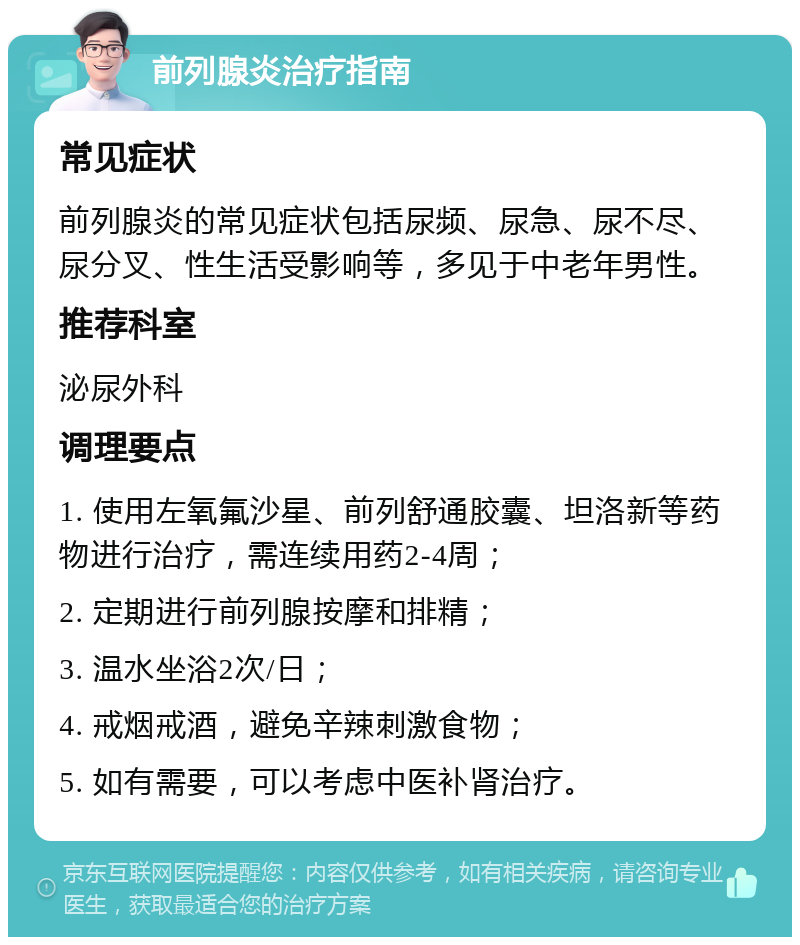 前列腺炎治疗指南 常见症状 前列腺炎的常见症状包括尿频、尿急、尿不尽、尿分叉、性生活受影响等，多见于中老年男性。 推荐科室 泌尿外科 调理要点 1. 使用左氧氟沙星、前列舒通胶囊、坦洛新等药物进行治疗，需连续用药2-4周； 2. 定期进行前列腺按摩和排精； 3. 温水坐浴2次/日； 4. 戒烟戒酒，避免辛辣刺激食物； 5. 如有需要，可以考虑中医补肾治疗。