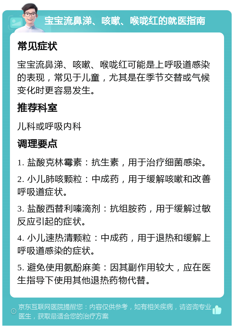 宝宝流鼻涕、咳嗽、喉咙红的就医指南 常见症状 宝宝流鼻涕、咳嗽、喉咙红可能是上呼吸道感染的表现，常见于儿童，尤其是在季节交替或气候变化时更容易发生。 推荐科室 儿科或呼吸内科 调理要点 1. 盐酸克林霉素：抗生素，用于治疗细菌感染。 2. 小儿肺咳颗粒：中成药，用于缓解咳嗽和改善呼吸道症状。 3. 盐酸西替利嗪滴剂：抗组胺药，用于缓解过敏反应引起的症状。 4. 小儿速热清颗粒：中成药，用于退热和缓解上呼吸道感染的症状。 5. 避免使用氨酚麻美：因其副作用较大，应在医生指导下使用其他退热药物代替。