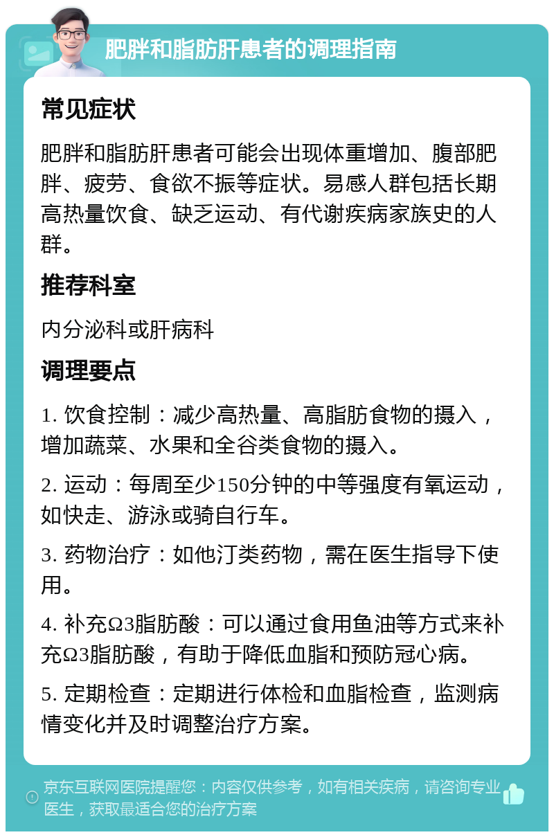 肥胖和脂肪肝患者的调理指南 常见症状 肥胖和脂肪肝患者可能会出现体重增加、腹部肥胖、疲劳、食欲不振等症状。易感人群包括长期高热量饮食、缺乏运动、有代谢疾病家族史的人群。 推荐科室 内分泌科或肝病科 调理要点 1. 饮食控制：减少高热量、高脂肪食物的摄入，增加蔬菜、水果和全谷类食物的摄入。 2. 运动：每周至少150分钟的中等强度有氧运动，如快走、游泳或骑自行车。 3. 药物治疗：如他汀类药物，需在医生指导下使用。 4. 补充Ω3脂肪酸：可以通过食用鱼油等方式来补充Ω3脂肪酸，有助于降低血脂和预防冠心病。 5. 定期检查：定期进行体检和血脂检查，监测病情变化并及时调整治疗方案。