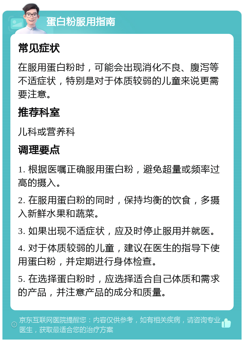 蛋白粉服用指南 常见症状 在服用蛋白粉时，可能会出现消化不良、腹泻等不适症状，特别是对于体质较弱的儿童来说更需要注意。 推荐科室 儿科或营养科 调理要点 1. 根据医嘱正确服用蛋白粉，避免超量或频率过高的摄入。 2. 在服用蛋白粉的同时，保持均衡的饮食，多摄入新鲜水果和蔬菜。 3. 如果出现不适症状，应及时停止服用并就医。 4. 对于体质较弱的儿童，建议在医生的指导下使用蛋白粉，并定期进行身体检查。 5. 在选择蛋白粉时，应选择适合自己体质和需求的产品，并注意产品的成分和质量。