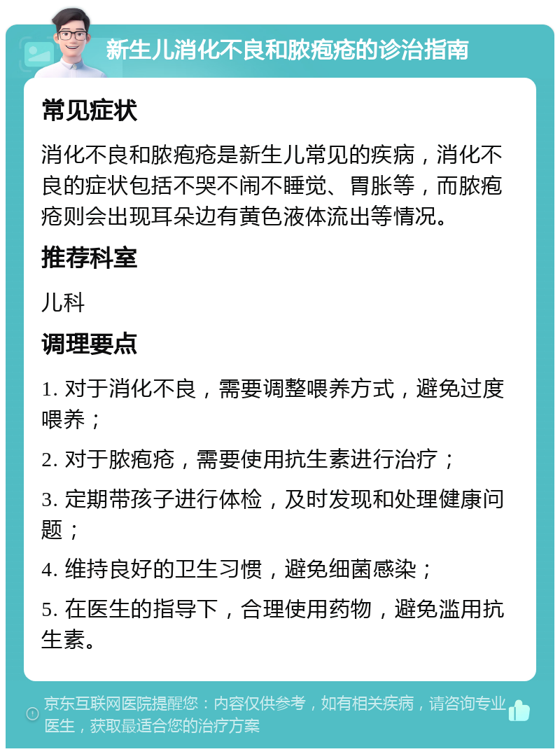 新生儿消化不良和脓疱疮的诊治指南 常见症状 消化不良和脓疱疮是新生儿常见的疾病，消化不良的症状包括不哭不闹不睡觉、胃胀等，而脓疱疮则会出现耳朵边有黄色液体流出等情况。 推荐科室 儿科 调理要点 1. 对于消化不良，需要调整喂养方式，避免过度喂养； 2. 对于脓疱疮，需要使用抗生素进行治疗； 3. 定期带孩子进行体检，及时发现和处理健康问题； 4. 维持良好的卫生习惯，避免细菌感染； 5. 在医生的指导下，合理使用药物，避免滥用抗生素。