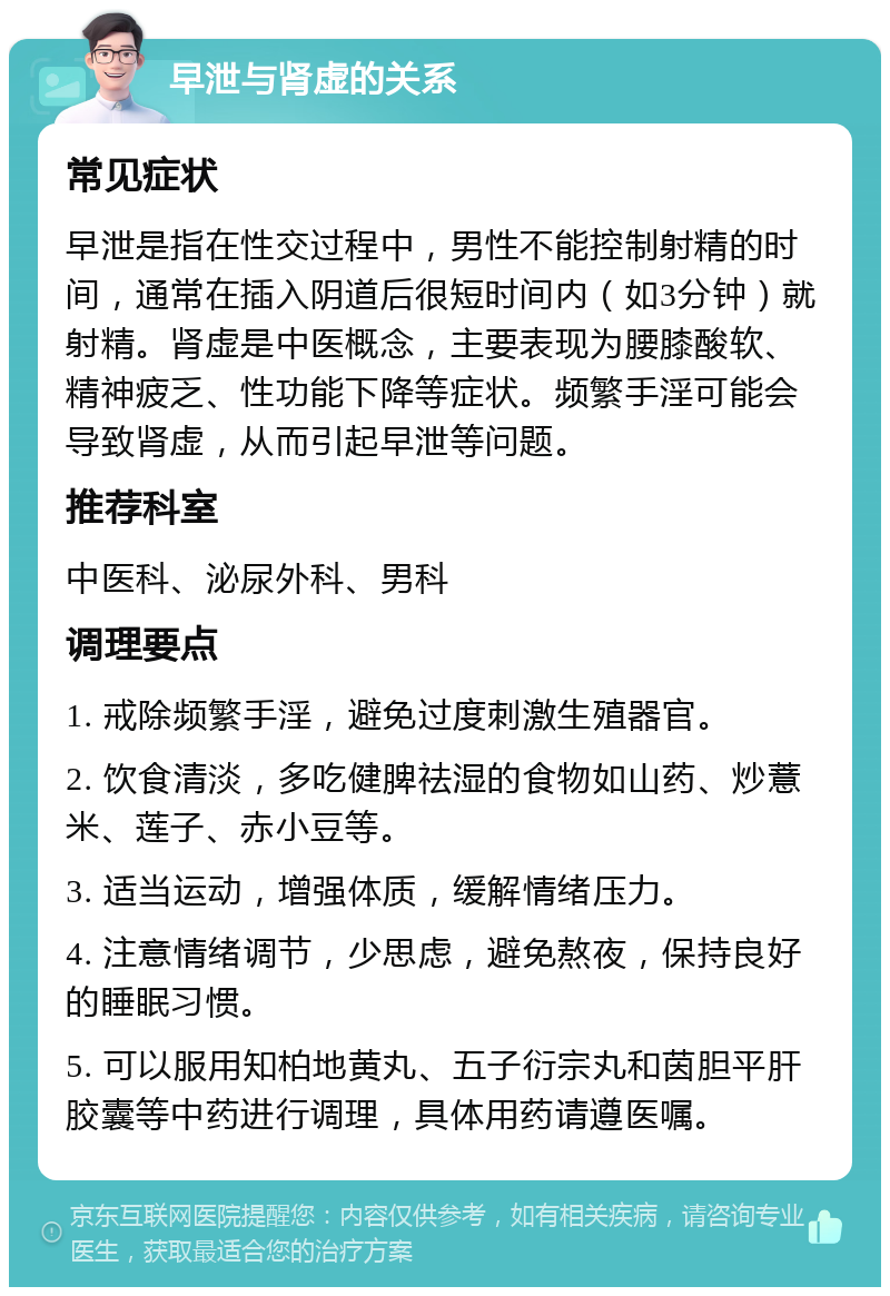 早泄与肾虚的关系 常见症状 早泄是指在性交过程中，男性不能控制射精的时间，通常在插入阴道后很短时间内（如3分钟）就射精。肾虚是中医概念，主要表现为腰膝酸软、精神疲乏、性功能下降等症状。频繁手淫可能会导致肾虚，从而引起早泄等问题。 推荐科室 中医科、泌尿外科、男科 调理要点 1. 戒除频繁手淫，避免过度刺激生殖器官。 2. 饮食清淡，多吃健脾祛湿的食物如山药、炒薏米、莲子、赤小豆等。 3. 适当运动，增强体质，缓解情绪压力。 4. 注意情绪调节，少思虑，避免熬夜，保持良好的睡眠习惯。 5. 可以服用知柏地黄丸、五子衍宗丸和茵胆平肝胶囊等中药进行调理，具体用药请遵医嘱。