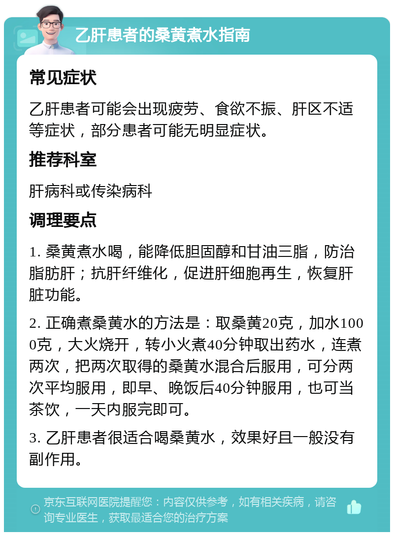 乙肝患者的桑黄煮水指南 常见症状 乙肝患者可能会出现疲劳、食欲不振、肝区不适等症状，部分患者可能无明显症状。 推荐科室 肝病科或传染病科 调理要点 1. 桑黄煮水喝，能降低胆固醇和甘油三脂，防治脂肪肝；抗肝纤维化，促进肝细胞再生，恢复肝脏功能。 2. 正确煮桑黄水的方法是：取桑黄20克，加水1000克，大火烧开，转小火煮40分钟取出药水，连煮两次，把两次取得的桑黄水混合后服用，可分两次平均服用，即早、晚饭后40分钟服用，也可当茶饮，一天内服完即可。 3. 乙肝患者很适合喝桑黄水，效果好且一般没有副作用。