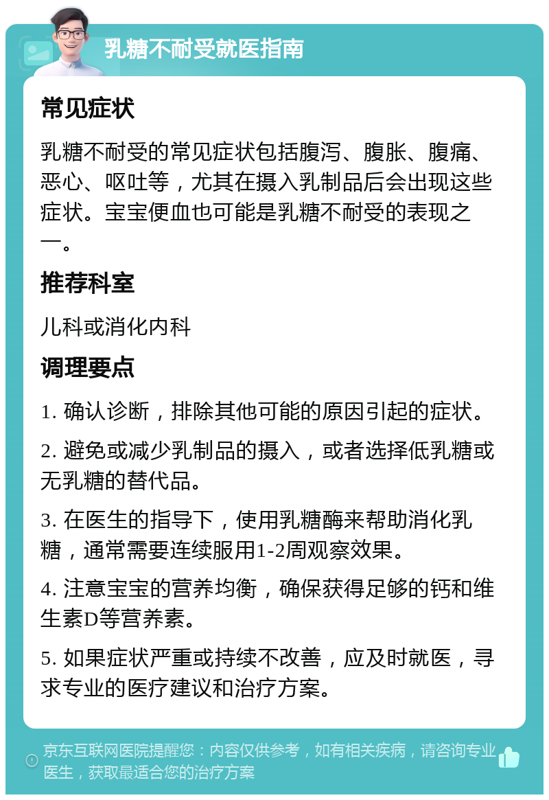 乳糖不耐受就医指南 常见症状 乳糖不耐受的常见症状包括腹泻、腹胀、腹痛、恶心、呕吐等，尤其在摄入乳制品后会出现这些症状。宝宝便血也可能是乳糖不耐受的表现之一。 推荐科室 儿科或消化内科 调理要点 1. 确认诊断，排除其他可能的原因引起的症状。 2. 避免或减少乳制品的摄入，或者选择低乳糖或无乳糖的替代品。 3. 在医生的指导下，使用乳糖酶来帮助消化乳糖，通常需要连续服用1-2周观察效果。 4. 注意宝宝的营养均衡，确保获得足够的钙和维生素D等营养素。 5. 如果症状严重或持续不改善，应及时就医，寻求专业的医疗建议和治疗方案。