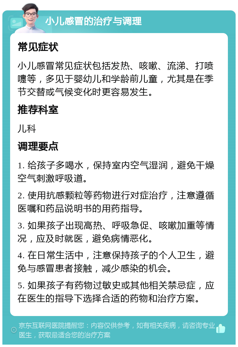 小儿感冒的治疗与调理 常见症状 小儿感冒常见症状包括发热、咳嗽、流涕、打喷嚏等，多见于婴幼儿和学龄前儿童，尤其是在季节交替或气候变化时更容易发生。 推荐科室 儿科 调理要点 1. 给孩子多喝水，保持室内空气湿润，避免干燥空气刺激呼吸道。 2. 使用抗感颗粒等药物进行对症治疗，注意遵循医嘱和药品说明书的用药指导。 3. 如果孩子出现高热、呼吸急促、咳嗽加重等情况，应及时就医，避免病情恶化。 4. 在日常生活中，注意保持孩子的个人卫生，避免与感冒患者接触，减少感染的机会。 5. 如果孩子有药物过敏史或其他相关禁忌症，应在医生的指导下选择合适的药物和治疗方案。