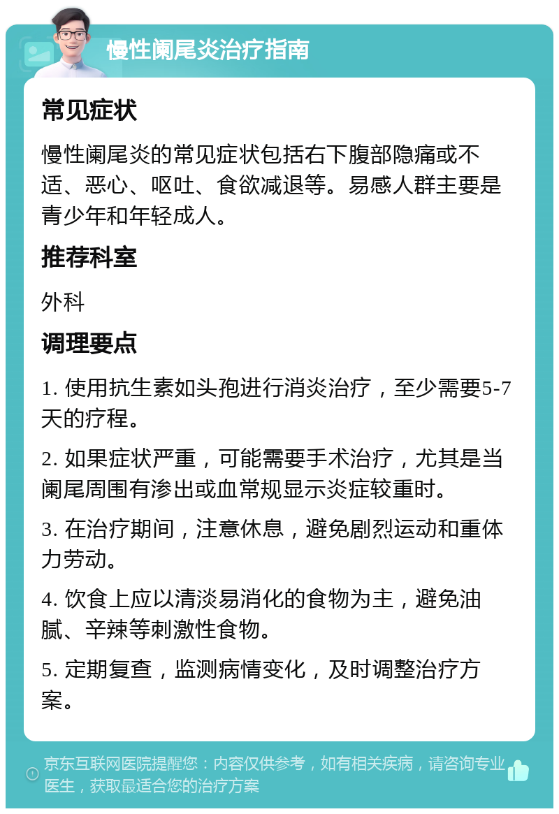 慢性阑尾炎治疗指南 常见症状 慢性阑尾炎的常见症状包括右下腹部隐痛或不适、恶心、呕吐、食欲减退等。易感人群主要是青少年和年轻成人。 推荐科室 外科 调理要点 1. 使用抗生素如头孢进行消炎治疗，至少需要5-7天的疗程。 2. 如果症状严重，可能需要手术治疗，尤其是当阑尾周围有渗出或血常规显示炎症较重时。 3. 在治疗期间，注意休息，避免剧烈运动和重体力劳动。 4. 饮食上应以清淡易消化的食物为主，避免油腻、辛辣等刺激性食物。 5. 定期复查，监测病情变化，及时调整治疗方案。