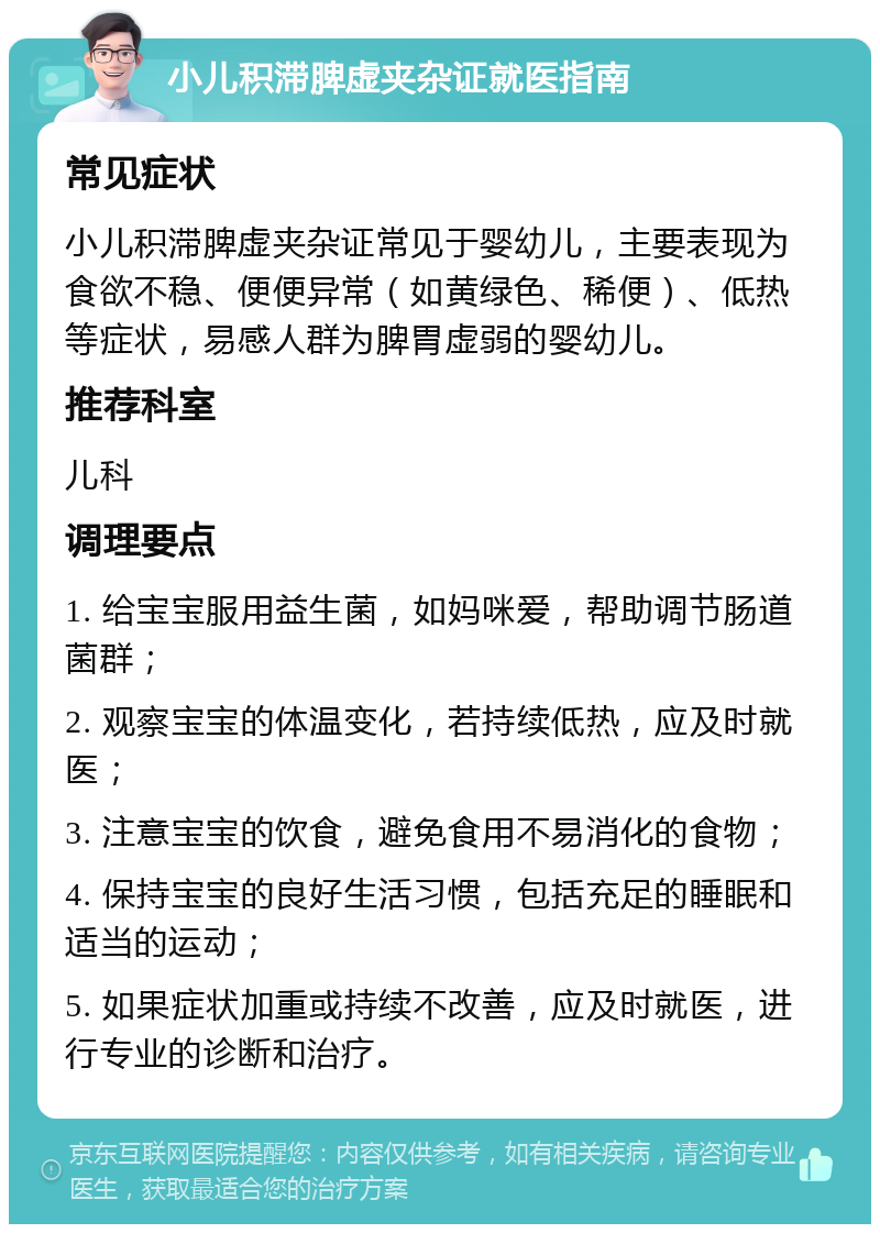 小儿积滞脾虚夹杂证就医指南 常见症状 小儿积滞脾虚夹杂证常见于婴幼儿，主要表现为食欲不稳、便便异常（如黄绿色、稀便）、低热等症状，易感人群为脾胃虚弱的婴幼儿。 推荐科室 儿科 调理要点 1. 给宝宝服用益生菌，如妈咪爱，帮助调节肠道菌群； 2. 观察宝宝的体温变化，若持续低热，应及时就医； 3. 注意宝宝的饮食，避免食用不易消化的食物； 4. 保持宝宝的良好生活习惯，包括充足的睡眠和适当的运动； 5. 如果症状加重或持续不改善，应及时就医，进行专业的诊断和治疗。