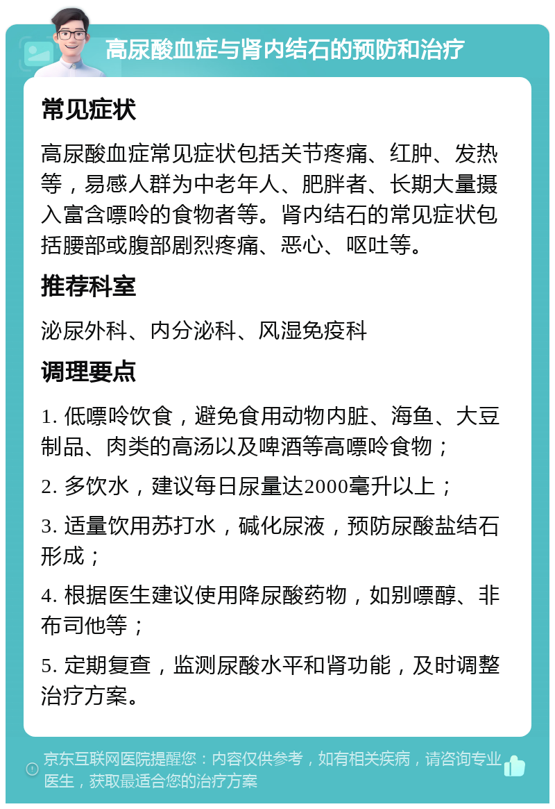 高尿酸血症与肾内结石的预防和治疗 常见症状 高尿酸血症常见症状包括关节疼痛、红肿、发热等，易感人群为中老年人、肥胖者、长期大量摄入富含嘌呤的食物者等。肾内结石的常见症状包括腰部或腹部剧烈疼痛、恶心、呕吐等。 推荐科室 泌尿外科、内分泌科、风湿免疫科 调理要点 1. 低嘌呤饮食，避免食用动物内脏、海鱼、大豆制品、肉类的高汤以及啤酒等高嘌呤食物； 2. 多饮水，建议每日尿量达2000毫升以上； 3. 适量饮用苏打水，碱化尿液，预防尿酸盐结石形成； 4. 根据医生建议使用降尿酸药物，如别嘌醇、非布司他等； 5. 定期复查，监测尿酸水平和肾功能，及时调整治疗方案。