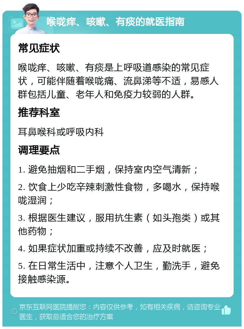 喉咙痒、咳嗽、有痰的就医指南 常见症状 喉咙痒、咳嗽、有痰是上呼吸道感染的常见症状，可能伴随着喉咙痛、流鼻涕等不适，易感人群包括儿童、老年人和免疫力较弱的人群。 推荐科室 耳鼻喉科或呼吸内科 调理要点 1. 避免抽烟和二手烟，保持室内空气清新； 2. 饮食上少吃辛辣刺激性食物，多喝水，保持喉咙湿润； 3. 根据医生建议，服用抗生素（如头孢类）或其他药物； 4. 如果症状加重或持续不改善，应及时就医； 5. 在日常生活中，注意个人卫生，勤洗手，避免接触感染源。