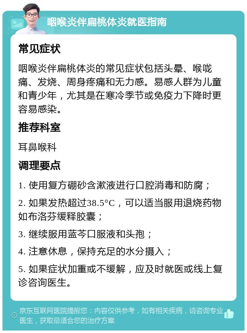 咽喉炎伴扁桃体炎就医指南 常见症状 咽喉炎伴扁桃体炎的常见症状包括头晕、喉咙痛、发烧、周身疼痛和无力感。易感人群为儿童和青少年，尤其是在寒冷季节或免疫力下降时更容易感染。 推荐科室 耳鼻喉科 调理要点 1. 使用复方硼砂含漱液进行口腔消毒和防腐； 2. 如果发热超过38.5°C，可以适当服用退烧药物如布洛芬缓释胶囊； 3. 继续服用蓝芩口服液和头孢； 4. 注意休息，保持充足的水分摄入； 5. 如果症状加重或不缓解，应及时就医或线上复诊咨询医生。