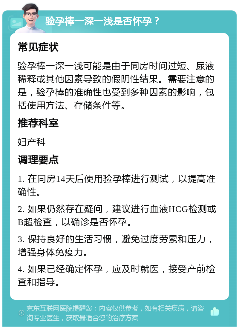 验孕棒一深一浅是否怀孕？ 常见症状 验孕棒一深一浅可能是由于同房时间过短、尿液稀释或其他因素导致的假阴性结果。需要注意的是，验孕棒的准确性也受到多种因素的影响，包括使用方法、存储条件等。 推荐科室 妇产科 调理要点 1. 在同房14天后使用验孕棒进行测试，以提高准确性。 2. 如果仍然存在疑问，建议进行血液HCG检测或B超检查，以确诊是否怀孕。 3. 保持良好的生活习惯，避免过度劳累和压力，增强身体免疫力。 4. 如果已经确定怀孕，应及时就医，接受产前检查和指导。