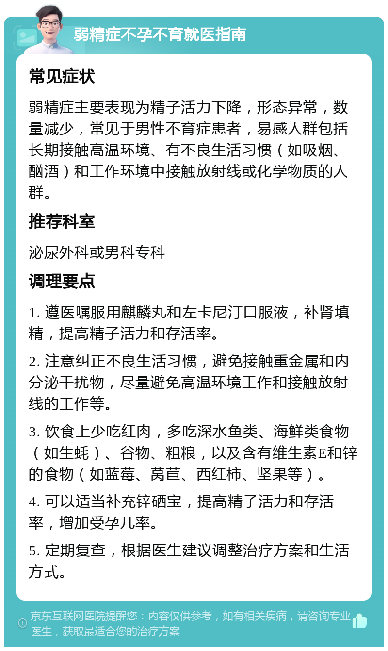 弱精症不孕不育就医指南 常见症状 弱精症主要表现为精子活力下降，形态异常，数量减少，常见于男性不育症患者，易感人群包括长期接触高温环境、有不良生活习惯（如吸烟、酗酒）和工作环境中接触放射线或化学物质的人群。 推荐科室 泌尿外科或男科专科 调理要点 1. 遵医嘱服用麒麟丸和左卡尼汀口服液，补肾填精，提高精子活力和存活率。 2. 注意纠正不良生活习惯，避免接触重金属和内分泌干扰物，尽量避免高温环境工作和接触放射线的工作等。 3. 饮食上少吃红肉，多吃深水鱼类、海鲜类食物（如生蚝）、谷物、粗粮，以及含有维生素E和锌的食物（如蓝莓、莴苣、西红柿、坚果等）。 4. 可以适当补充锌硒宝，提高精子活力和存活率，增加受孕几率。 5. 定期复查，根据医生建议调整治疗方案和生活方式。