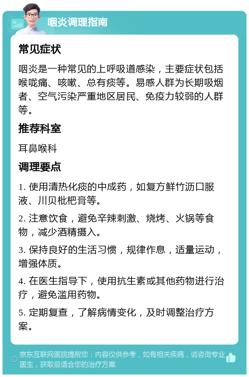 咽炎调理指南 常见症状 咽炎是一种常见的上呼吸道感染，主要症状包括喉咙痛、咳嗽、总有痰等。易感人群为长期吸烟者、空气污染严重地区居民、免疫力较弱的人群等。 推荐科室 耳鼻喉科 调理要点 1. 使用清热化痰的中成药，如复方鲜竹沥口服液、川贝枇杷膏等。 2. 注意饮食，避免辛辣刺激、烧烤、火锅等食物，减少酒精摄入。 3. 保持良好的生活习惯，规律作息，适量运动，增强体质。 4. 在医生指导下，使用抗生素或其他药物进行治疗，避免滥用药物。 5. 定期复查，了解病情变化，及时调整治疗方案。