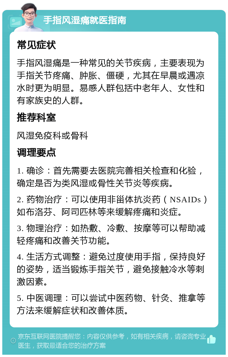 手指风湿痛就医指南 常见症状 手指风湿痛是一种常见的关节疾病，主要表现为手指关节疼痛、肿胀、僵硬，尤其在早晨或遇凉水时更为明显。易感人群包括中老年人、女性和有家族史的人群。 推荐科室 风湿免疫科或骨科 调理要点 1. 确诊：首先需要去医院完善相关检查和化验，确定是否为类风湿或骨性关节炎等疾病。 2. 药物治疗：可以使用非甾体抗炎药（NSAIDs）如布洛芬、阿司匹林等来缓解疼痛和炎症。 3. 物理治疗：如热敷、冷敷、按摩等可以帮助减轻疼痛和改善关节功能。 4. 生活方式调整：避免过度使用手指，保持良好的姿势，适当锻炼手指关节，避免接触冷水等刺激因素。 5. 中医调理：可以尝试中医药物、针灸、推拿等方法来缓解症状和改善体质。