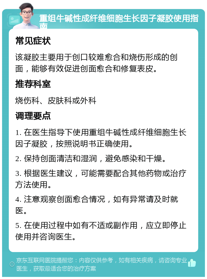 重组牛碱性成纤维细胞生长因子凝胶使用指南 常见症状 该凝胶主要用于创口较难愈合和烧伤形成的创面，能够有效促进创面愈合和修复表皮。 推荐科室 烧伤科、皮肤科或外科 调理要点 1. 在医生指导下使用重组牛碱性成纤维细胞生长因子凝胶，按照说明书正确使用。 2. 保持创面清洁和湿润，避免感染和干燥。 3. 根据医生建议，可能需要配合其他药物或治疗方法使用。 4. 注意观察创面愈合情况，如有异常请及时就医。 5. 在使用过程中如有不适或副作用，应立即停止使用并咨询医生。