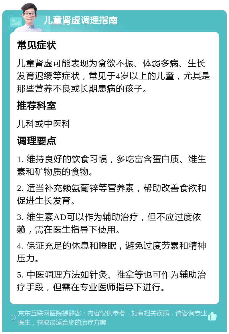 儿童肾虚调理指南 常见症状 儿童肾虚可能表现为食欲不振、体弱多病、生长发育迟缓等症状，常见于4岁以上的儿童，尤其是那些营养不良或长期患病的孩子。 推荐科室 儿科或中医科 调理要点 1. 维持良好的饮食习惯，多吃富含蛋白质、维生素和矿物质的食物。 2. 适当补充赖氨葡锌等营养素，帮助改善食欲和促进生长发育。 3. 维生素AD可以作为辅助治疗，但不应过度依赖，需在医生指导下使用。 4. 保证充足的休息和睡眠，避免过度劳累和精神压力。 5. 中医调理方法如针灸、推拿等也可作为辅助治疗手段，但需在专业医师指导下进行。