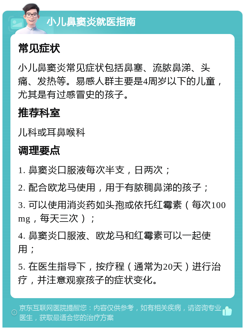 小儿鼻窦炎就医指南 常见症状 小儿鼻窦炎常见症状包括鼻塞、流脓鼻涕、头痛、发热等。易感人群主要是4周岁以下的儿童，尤其是有过感冒史的孩子。 推荐科室 儿科或耳鼻喉科 调理要点 1. 鼻窦炎口服液每次半支，日两次； 2. 配合欧龙马使用，用于有脓稠鼻涕的孩子； 3. 可以使用消炎药如头孢或依托红霉素（每次100mg，每天三次）； 4. 鼻窦炎口服液、欧龙马和红霉素可以一起使用； 5. 在医生指导下，按疗程（通常为20天）进行治疗，并注意观察孩子的症状变化。