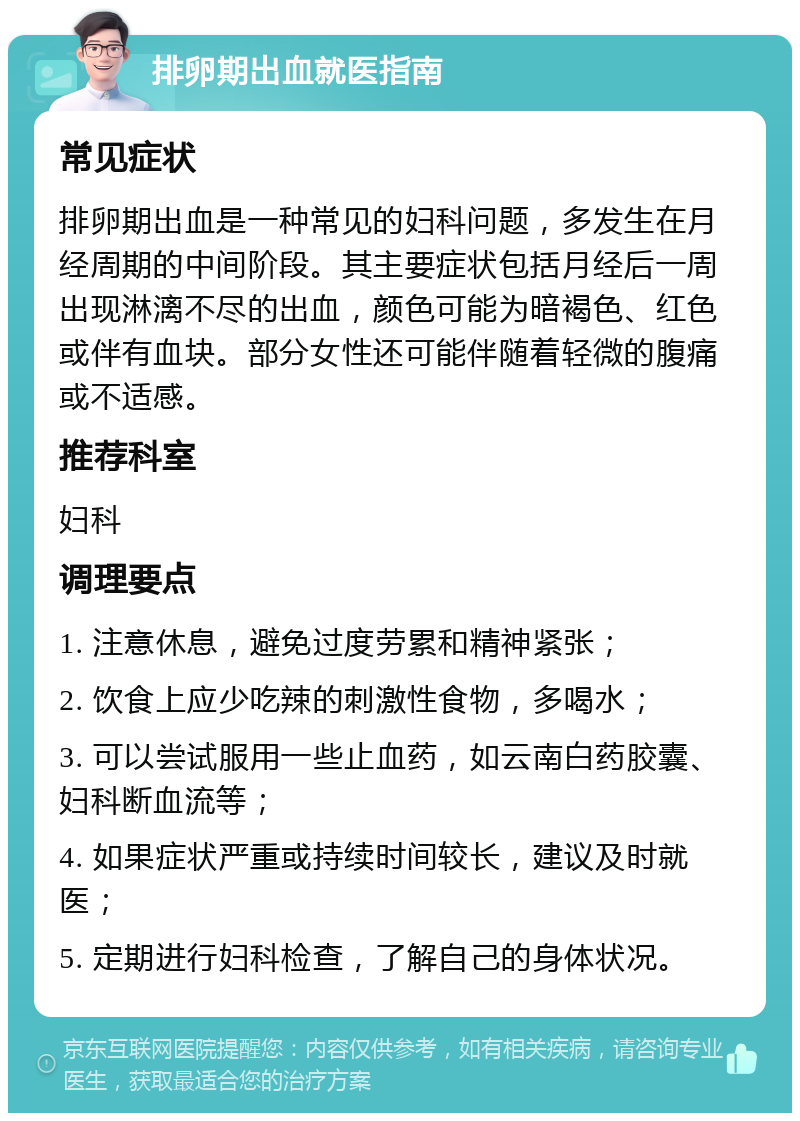 排卵期出血就医指南 常见症状 排卵期出血是一种常见的妇科问题，多发生在月经周期的中间阶段。其主要症状包括月经后一周出现淋漓不尽的出血，颜色可能为暗褐色、红色或伴有血块。部分女性还可能伴随着轻微的腹痛或不适感。 推荐科室 妇科 调理要点 1. 注意休息，避免过度劳累和精神紧张； 2. 饮食上应少吃辣的刺激性食物，多喝水； 3. 可以尝试服用一些止血药，如云南白药胶囊、妇科断血流等； 4. 如果症状严重或持续时间较长，建议及时就医； 5. 定期进行妇科检查，了解自己的身体状况。