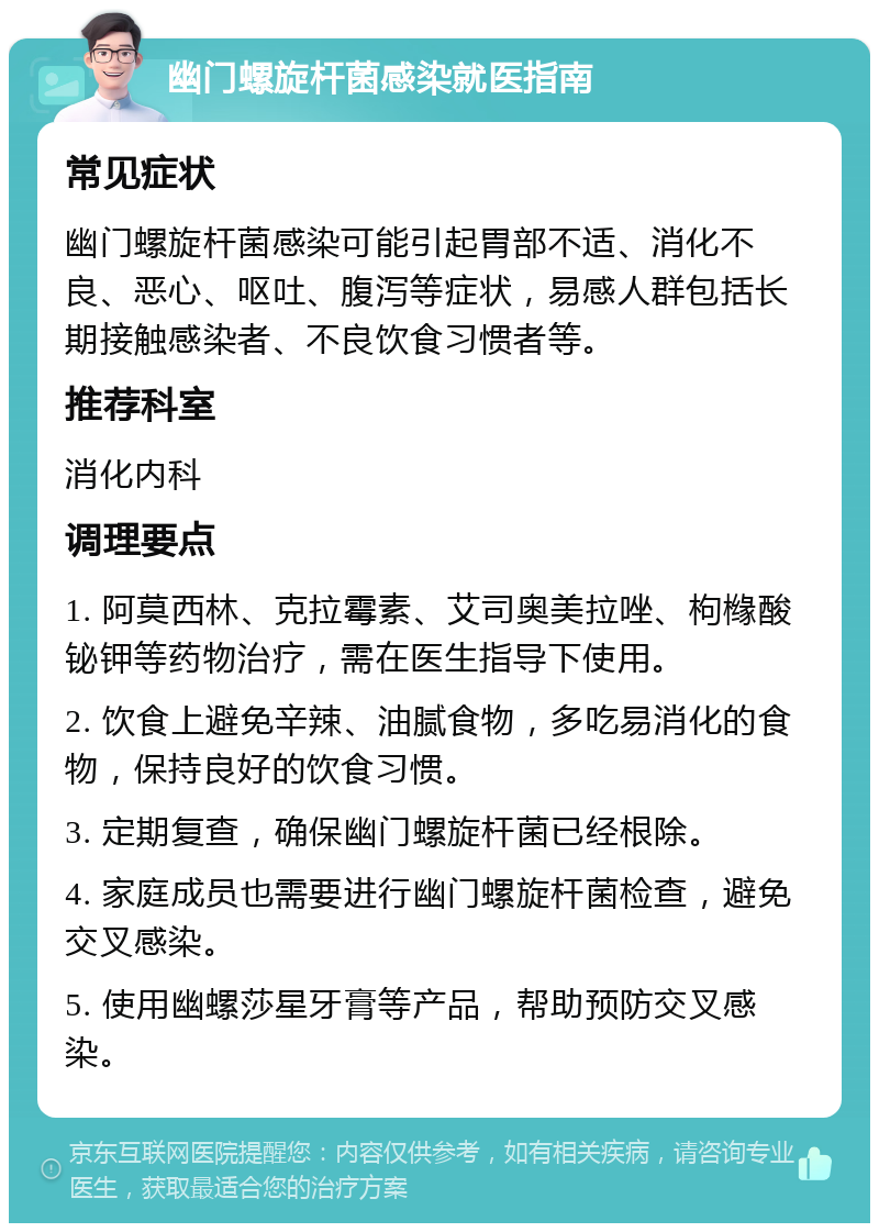 幽门螺旋杆菌感染就医指南 常见症状 幽门螺旋杆菌感染可能引起胃部不适、消化不良、恶心、呕吐、腹泻等症状，易感人群包括长期接触感染者、不良饮食习惯者等。 推荐科室 消化内科 调理要点 1. 阿莫西林、克拉霉素、艾司奥美拉唑、枸橼酸铋钾等药物治疗，需在医生指导下使用。 2. 饮食上避免辛辣、油腻食物，多吃易消化的食物，保持良好的饮食习惯。 3. 定期复查，确保幽门螺旋杆菌已经根除。 4. 家庭成员也需要进行幽门螺旋杆菌检查，避免交叉感染。 5. 使用幽螺莎星牙膏等产品，帮助预防交叉感染。