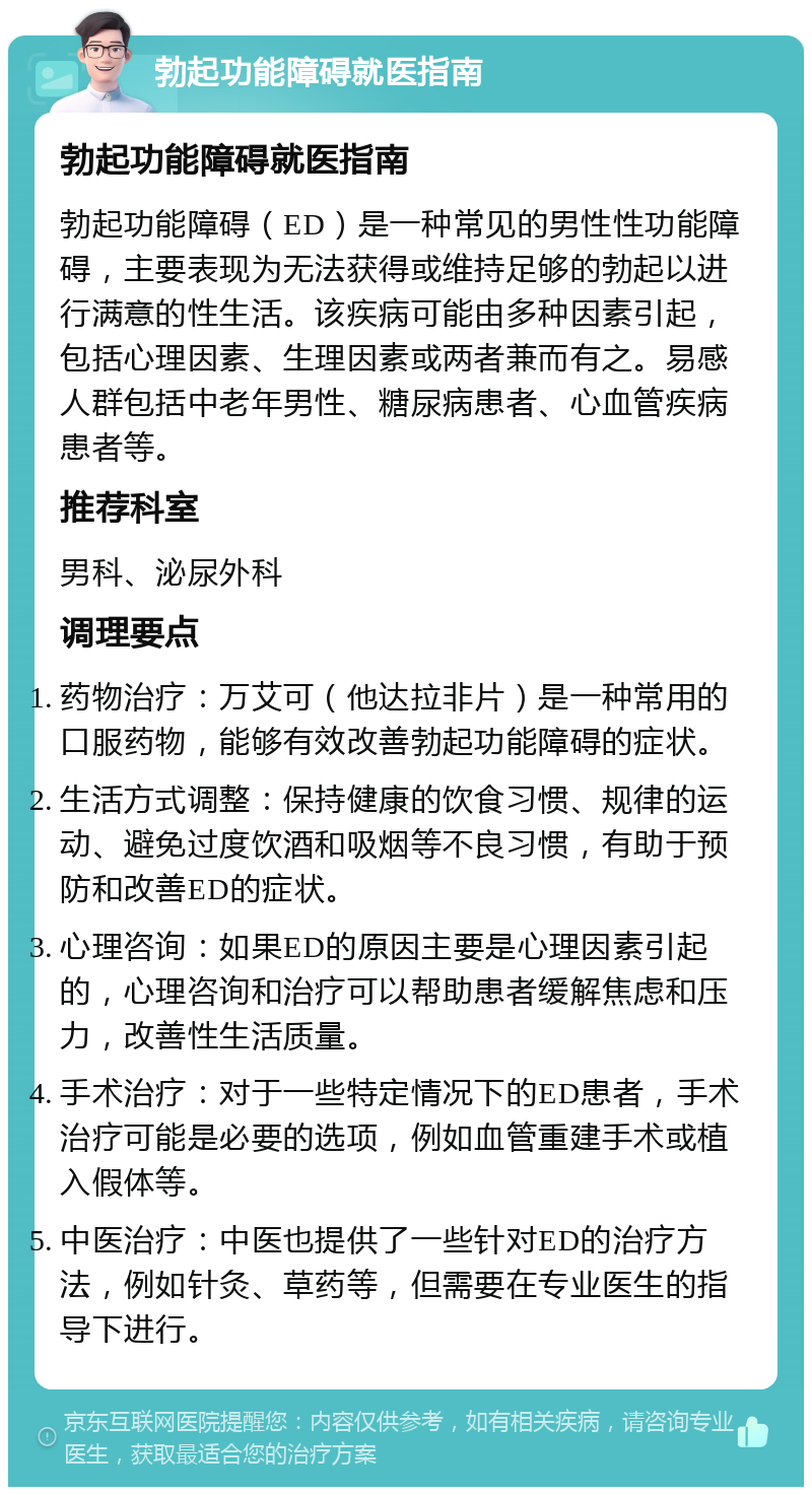 勃起功能障碍就医指南 勃起功能障碍就医指南 勃起功能障碍（ED）是一种常见的男性性功能障碍，主要表现为无法获得或维持足够的勃起以进行满意的性生活。该疾病可能由多种因素引起，包括心理因素、生理因素或两者兼而有之。易感人群包括中老年男性、糖尿病患者、心血管疾病患者等。 推荐科室 男科、泌尿外科 调理要点 药物治疗：万艾可（他达拉非片）是一种常用的口服药物，能够有效改善勃起功能障碍的症状。 生活方式调整：保持健康的饮食习惯、规律的运动、避免过度饮酒和吸烟等不良习惯，有助于预防和改善ED的症状。 心理咨询：如果ED的原因主要是心理因素引起的，心理咨询和治疗可以帮助患者缓解焦虑和压力，改善性生活质量。 手术治疗：对于一些特定情况下的ED患者，手术治疗可能是必要的选项，例如血管重建手术或植入假体等。 中医治疗：中医也提供了一些针对ED的治疗方法，例如针灸、草药等，但需要在专业医生的指导下进行。