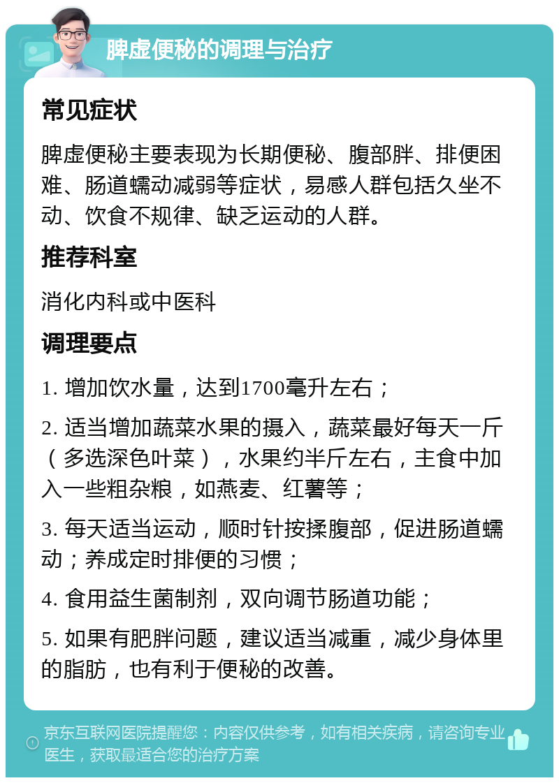 脾虚便秘的调理与治疗 常见症状 脾虚便秘主要表现为长期便秘、腹部胖、排便困难、肠道蠕动减弱等症状，易感人群包括久坐不动、饮食不规律、缺乏运动的人群。 推荐科室 消化内科或中医科 调理要点 1. 增加饮水量，达到1700毫升左右； 2. 适当增加蔬菜水果的摄入，蔬菜最好每天一斤（多选深色叶菜），水果约半斤左右，主食中加入一些粗杂粮，如燕麦、红薯等； 3. 每天适当运动，顺时针按揉腹部，促进肠道蠕动；养成定时排便的习惯； 4. 食用益生菌制剂，双向调节肠道功能； 5. 如果有肥胖问题，建议适当减重，减少身体里的脂肪，也有利于便秘的改善。