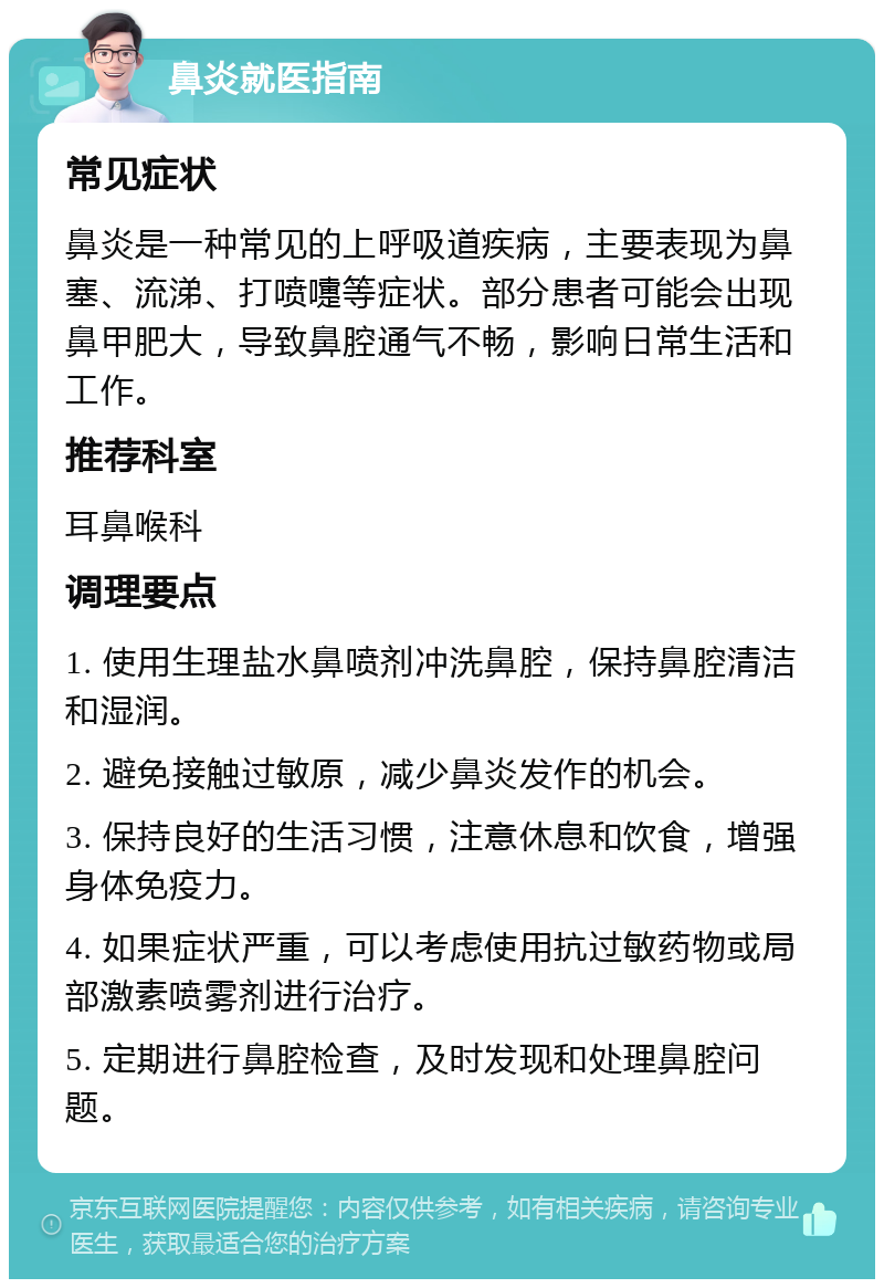 鼻炎就医指南 常见症状 鼻炎是一种常见的上呼吸道疾病，主要表现为鼻塞、流涕、打喷嚏等症状。部分患者可能会出现鼻甲肥大，导致鼻腔通气不畅，影响日常生活和工作。 推荐科室 耳鼻喉科 调理要点 1. 使用生理盐水鼻喷剂冲洗鼻腔，保持鼻腔清洁和湿润。 2. 避免接触过敏原，减少鼻炎发作的机会。 3. 保持良好的生活习惯，注意休息和饮食，增强身体免疫力。 4. 如果症状严重，可以考虑使用抗过敏药物或局部激素喷雾剂进行治疗。 5. 定期进行鼻腔检查，及时发现和处理鼻腔问题。